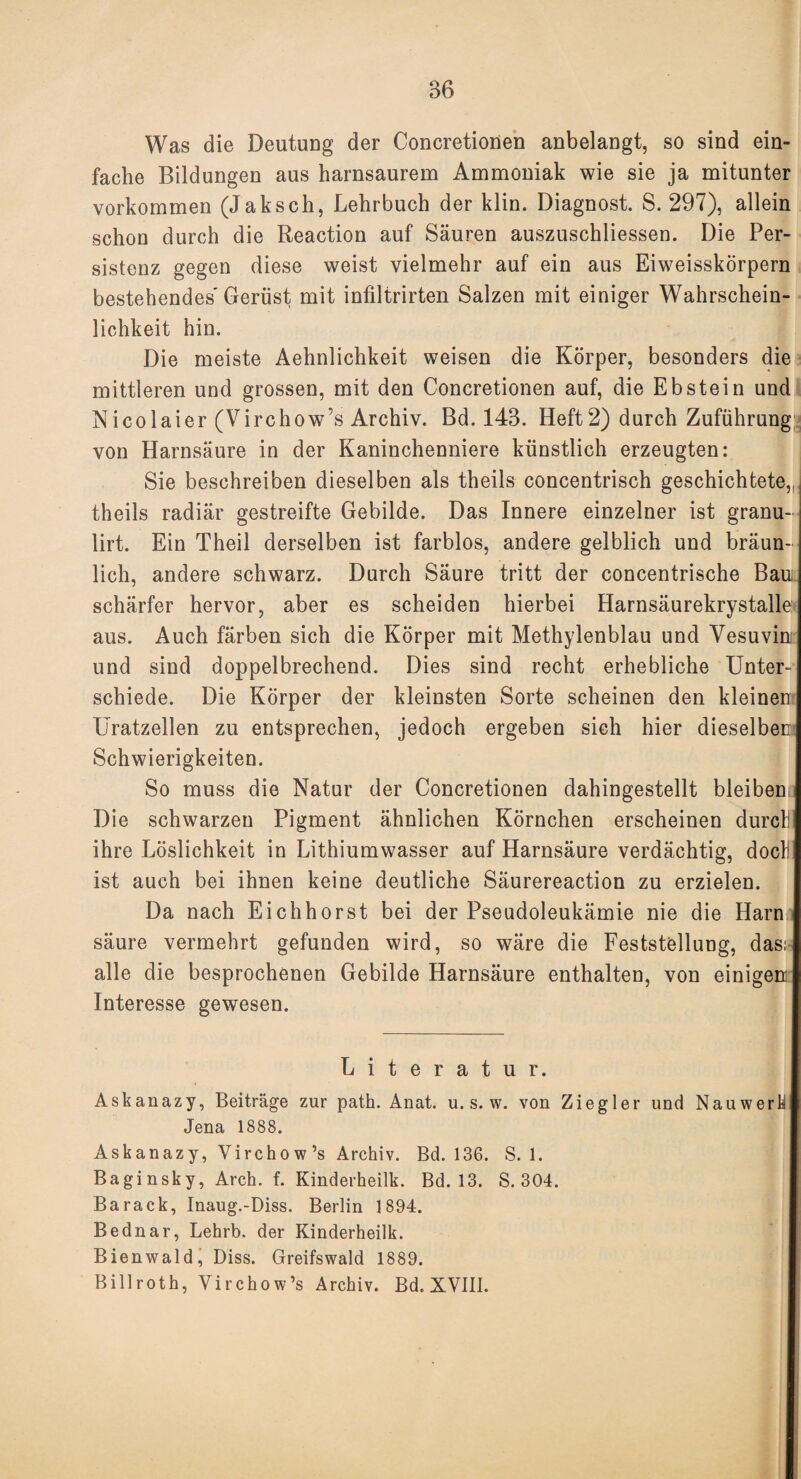 Was die Deutung der Concretionen anbelangt, so sind ein¬ fache Bildungen aus harnsaurem Ammoniak wie sie ja mitunter Vorkommen (Jaksch, Lehrbuch der klin. Diagnost. S. 297), allein schon durch die Reaction auf Säuren auszuschliessen. Die Per¬ sistenz gegen diese weist vielmehr auf ein aus Eiweisskörpern bestehendes Gerüst mit infiltrirten Salzen mit einiger Wahrschein¬ lichkeit hin. Die meiste Aehnlichkeit weisen die Körper, besonders die mittleren und grossen, mit den Concretionen auf, die Ebstein und Nicolaier (Virchow’s Archiv. Bd. 143. Heft2) durch Zuführung von Harnsäure in der Kaninchenniere künstlich erzeugten: Sie beschreiben dieselben als theils concentrisch geschichtete,,, theils radiär gestreifte Gebilde. Das Innere einzelner ist granu- lirt. Ein Theil derselben ist farblos, andere gelblich und bräun¬ lich, andere schwarz. Durch Säure tritt der concentrische Bau schärfer hervor, aber es scheiden hierbei Harnsäurekrystalle aus. Auch färben sich die Körper mit Methylenblau und Vesuvin und sind doppelbrechend. Dies sind recht erhebliche Unter¬ schiede. Die Körper der kleinsten Sorte scheinen den kleinen Uratzellen zu entsprechen, jedoch ergeben sich hier dieselben Schwierigkeiten. So muss die Natur der Concretionen dahingestellt bleiben. Die schwarzen Pigment ähnlichen Körnchen erscheinen durcl: ihre Löslichkeit in Lithiumwasser auf Harnsäure verdächtig, docl! ist auch bei ihnen keine deutliche Säurereaction zu erzielen. Da nach Eichhorst bei der Pseudoleukämie nie die Harn säure vermehrt gefunden wird, so wäre die Feststellung, das; alle die besprochenen Gebilde Harnsäure enthalten, von einigen Interesse gewesen. Literatur. Askanazy, Beiträge zur path. Anat. u. s. w. von Ziegler und Nauwerh Jena 1888. Askanazy, Virchow’s Archiv. Bd. 136. S. 1. Baginsky, Arch. f. Kinderheilk. Bd. 13. S. 304. Barack, Inaug.-Diss. Berlin 1894. Bednar, Lehrb. der Kinderheilk. Bienwald, Diss. Greifswald 1889. Billroth, Virchow’s Archiv. Bd. XVIII.