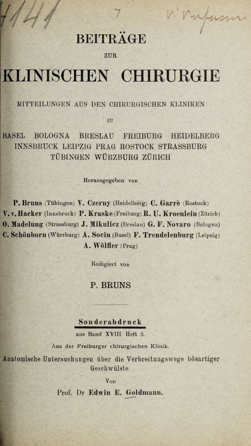 BEITRAGE ZUR KLINISCHEN CHIRURGIE I MITTEILUNGEN AUS DEN CHIRURGISCHEN KLINIKEN BASEL BOLOGNA BRESLAU FREIBURG HEIDELBERG INNSBRUCK LEIPZIG PRAG ROSTOCK STRASSBURG TUBINGEN WURZBURG ZURICH Heransgegeben von P. Bruns (Tubingen) Y. Czerny (Heidelberg) C. Garrb (Rostock) Y. v.Hacker (Innsbruck) P. Kraske (Freiburg) R. XJ. Kroenlein (Ziirich) 0. Madelung (Strassburg) J. Mikulicz (Breslau) G. F. Novaro (Bologna) C. Schonborn (Wurzburg) A. Socin (Basel) F. Trendelenburg (Leipzig) A. Wolfler (Prag) Redigiert von P. BRUNS Sonderabdruck aus Band XVIII Heft 3. Aus der Freiburger chirurgischen Klinik. Anatomische Untersuehungen iiber die Verbreitungswege bosartiger Geschwiilste. Von Prof. Dr Edwin E. Goldmann.