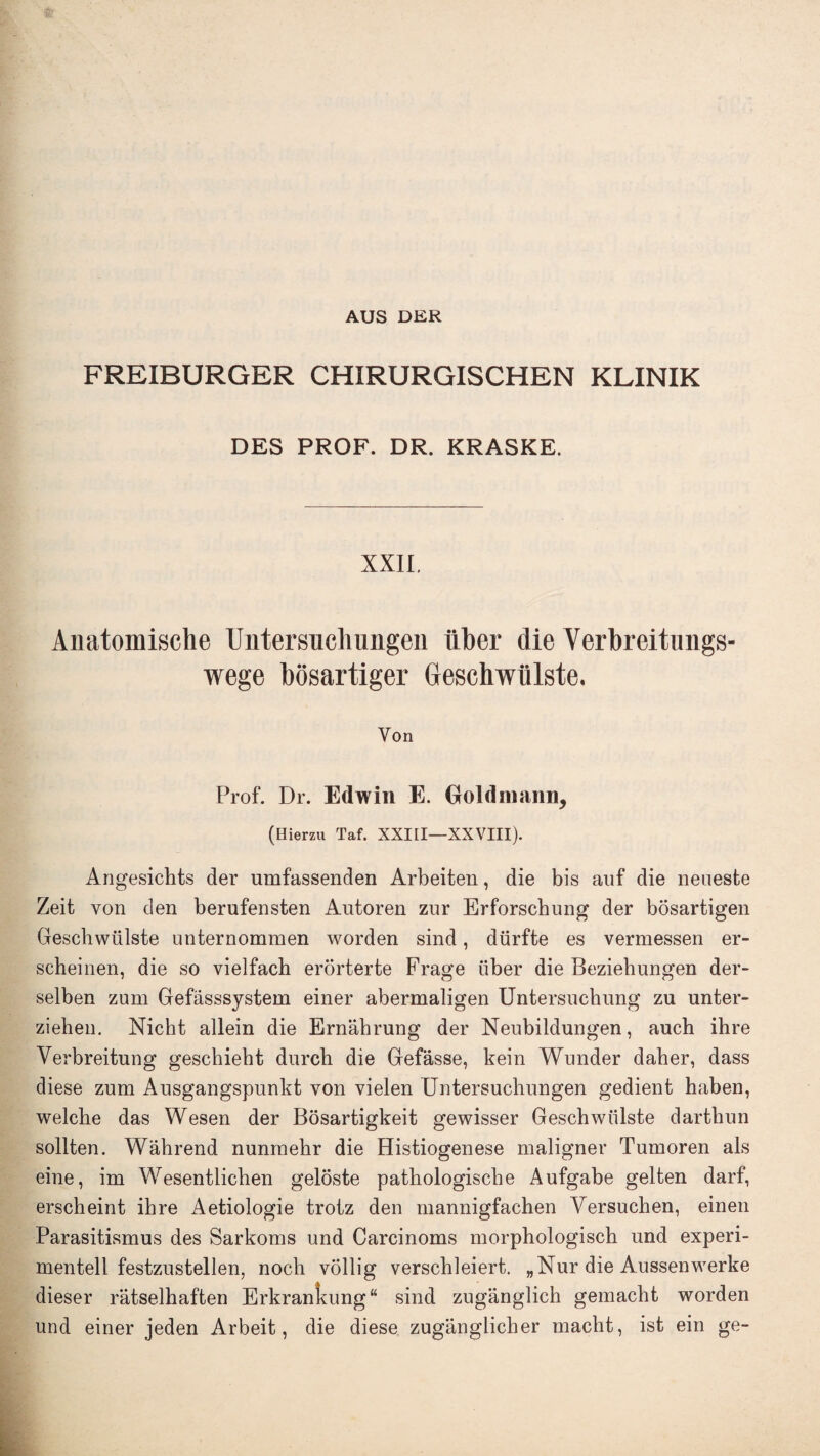 AUS DER FREIBURGER CHIRURGISCHEN KLINIK DES PROF. DR. KRASKE. XXII. Anatomische Untersiicliimgen liber die Verbreitimgs- wege bosartiger Geschwiilste. Yon Prof. Dr. Edwin E. Goldmann, (Hierzu Taf. XXIII—XXVIII). Angesichts der umfassenden Arbeiten, die bis auf die neueste Zeit von den berufensten Autoren zur Erforschung der bosartigen Geschwiilste unternommen worden sind, diirfte es vermessen er- scheinen, die so vielfach erorterte Frage iiber die Beziebnngen der- selben zum Gefasssystem einer abermaligen Untersuchung zu unter- ziehen. Nicht allein die Ernahrung der Neubildungen, auch ihre Verbreitung geschiebt durcb die Gefasse, kein Wunder daber, dass diese zum Ansgangspunkt von vielen Untersuchnngen gedient haben, welcbe das Wesen der Bosartigkeit gewisser Geschwiilste darthun sollten. Wahrend nunraehr die Histiogenese maligner Tumoren als eine, im Wesentlichen geloste pathologiscbe Aufgabe gelten darf, erscheint ihre Aetiologie trotz den mannigfachen Yersuchen, einen Parasitismus des Sarkoms und Carcinoms morphologisch und experi- mentell festzustellen, noch vollig verschleiert. „Nur die Aussenwerke dieser ratselhaften Erkrankung“ sind zuganglich gemacht worden und einer jeden Arbeit, die diese zuganglicher macht, ist ein ge-