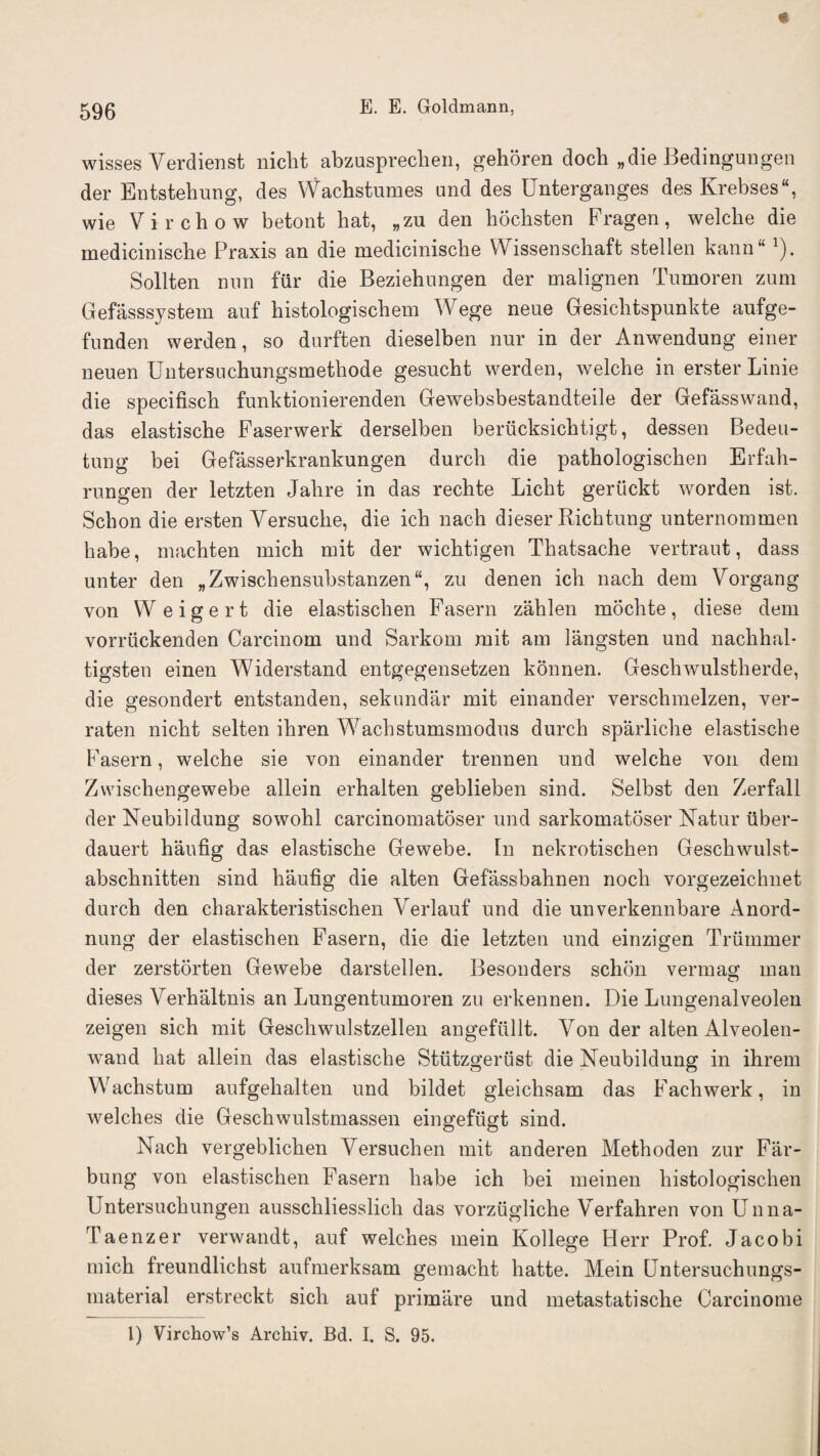 wisses Verdienst nicht abzusprechen, gehoren doch „die Bedingungen der Entstehung, des Wachstumes and des Unterganges des Krebses, wie Virchow betont hat, „zu den hochsten Fragen, welcbe die mediciniscbe Praxis an die medicinische VY issenschaft stellen kann 1). Sollten nun fur die Beziehungen der malignen Tumoren zum Gefasssystem auf histologischem Wege neue Gesicbtspunkte aufge- funden werden, so durften dieselben nur in der Anwendung einer neuen Untersuchungsmethode gesucht werden, welche in erster Linie die specifiscb funktionierenden Gewebsbestandteile der Gefasswand, das elastische Faserwerk derselben beriicksichtigt, dessen Bedeu- tung bei Gefasserkrankungen durch die patbologiscben Erfah- rungen der letzten Jahre in das rechte Licbt gerlickt worden ist. Schon die ersten Yersuche, die icb nach dieser Richtung unternommen habe, macbten mich mit der wicbtigen Tbatsache vertraut, dass unter den „Zwischensubstanzen“, zu denen icb nacb dem Vorgang von VVeigert die elastisclien Fasern zahlen mochte, diese dem vorriickenden Carcinom und Sarkom mit am langsten und nachhal- tigsten einen Widerstand entgegensetzen konnen. Geschwulstherde, die gesondert entstanden, sekundar mit einander verschmelzen, ver- raten nicbt selten ibren Wacbstumsmodus durch sparlicbe elastische Fasern, welche sie von einander trennen und welche von dem Zwischengewebe allein erhalten geblieben sind. Selbst den Zerfall der Neubildung sowohl carcinomatoser und sarkomatoser Natur iiber- dauert haufig das elastische Gewebe. In nekrotischen Geschwulst- abschnitten sind haufig die alten Gefassbahnen nocli vorgezeichnet durch den charakteristischen Verlauf und die unverkennbare Anord- nung der elastischen Fasern, die die letzten und einzigen Trummer der zerstorten Gewebe darstellen. Besonders schon vermag man dieses Verhaltnis an Lungentumoren zu erkennen. Die Lungenalveolen zeigen sich mit Geschwulstzellen angefiillt. Yon der alten Alveolen- wand hat allein das elastische Stiitzgerust die Neubildung in ihrem Wachstum aufgehalten und bildet gleichsam das Fachwerk, in welches die Geschwulstmassen eingefugt sind. Nach vergeblichen Yersuchen mit anderen Methoden zur Far- bung von elastischen Fasern habe ich bei meinen histologischen Untersuchungen ausschliesslich das vorziigliche Yerfahren von Unna- Taenzer verwandt, auf welches mein Kollege Herr Prof. Jacobi mich freundlichst aufmerksam gemacht hatte. Mein Untersuchungs- material erstreckt sich auf primare und metastatische Carcinome 1) Virchow’s Archiv. Bd. I. S. 95.