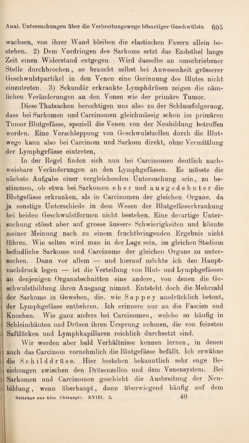 wachsen, von ihrer Wand bleiben die elastischen Fasern allein be- steben. 2) Dem Vordringen des Sarkoms setzt das Endothel lange Zeit einen Widerstand entgegen. Wird dasselbe an nmschriebener Stelle dnrchbrochen, so brancbt selbst bei Anwesenheit grosserer Geschwulstpartikel in den Venen eine Gerinnung des Blutes nicbt einzutreten. 3) Sekundar erkrankte Lymphdriisen zeigen die nam- licben Veranderungen an den Venen wie der primare Tumor. Diese Thatsachen berecbtigen uns also zu der Schlussfolgeruug, dass bei Sarkomen und Carcinomen gleichmassig schon im primaren Tumor Blutgefasse, speziell die Venen von der Neubildung betroffen werden. Eine Verscbleppung von Geschwulstzellen durcb die Blut- wege kann also bei Carcinom und Sarkom direkt, ohne Vermittlung der Lymphgefasse eintreten, In der Regel finden sich nun bei Carcinomen deutlich nach- weisbare Veranderungen an den Lymphgefassen. Es musste die nachste Aufgabe einer vergleicbenden Untersuchung sein, zu be- stimmen, ob etwa bei Sarkomen eher und ausgedehnter die Blutgefasse erkranken, als in Carcinomen der gleichen Organe, da ja sonstige Unterscbiede in dem Wesen der Blutgefasserkrankung bei beiden Geschwulstformen nicbt besteben. Eine derartige Unter- I suchung stosst aber auf grosse aussere Scbwierigkeiten und konnte meiner Meinung nach zu einem frucbtbringenden Ergebnis nicht fuhren. Wie selten wird man in der Lage sein, im gleichen Stadium befindliclie Sarkome und Carcinome der gleichen Organe zu unter- suchen. Dann vor allem — und hierauf mocbte ich den Haupt- i nacbdruck legen — ist die Verteilung von Blut- und Lymphgefassen I an denjenigen Organabscbnitten eine andere, von denen die Ge- | schwulstbildung ihren Ausgang nimmt. Entsteht doch die Mehrzahl der Sarkome in Geweben, die, wie Sappey ausdrucklich betont, : der Lymphgefasse entbehren. Ich erinnere nur an die f^ascien und Knochen. Wie ganz anders bei Carcinomen, welche so haufig in i Schleimhauten und Driisen ihren Ursprung nehmen, die von feinsten Saftliicken und Lymphkapillaren reichlich durchsetzt sind. Wir werden aber bald Verhaltnisse kennen lernen, in denen auch das Carcinom vornehmlich die Blutgefasse befallt. Ich erwahne | die Schilddriise. Hier besteben bekanntlich sehr enge Be- ziehungen zwischen den Drusenzellen und dem Venensystem. Bei ii Sarkomen und Carcinomen geschieht die Ausbreitung der Neu- ' bildung, wenn iiberhaupt, dann uberwiegend haufig auf dem Reitrase zur klin. Chirurgift. XVIIt. 3. 40