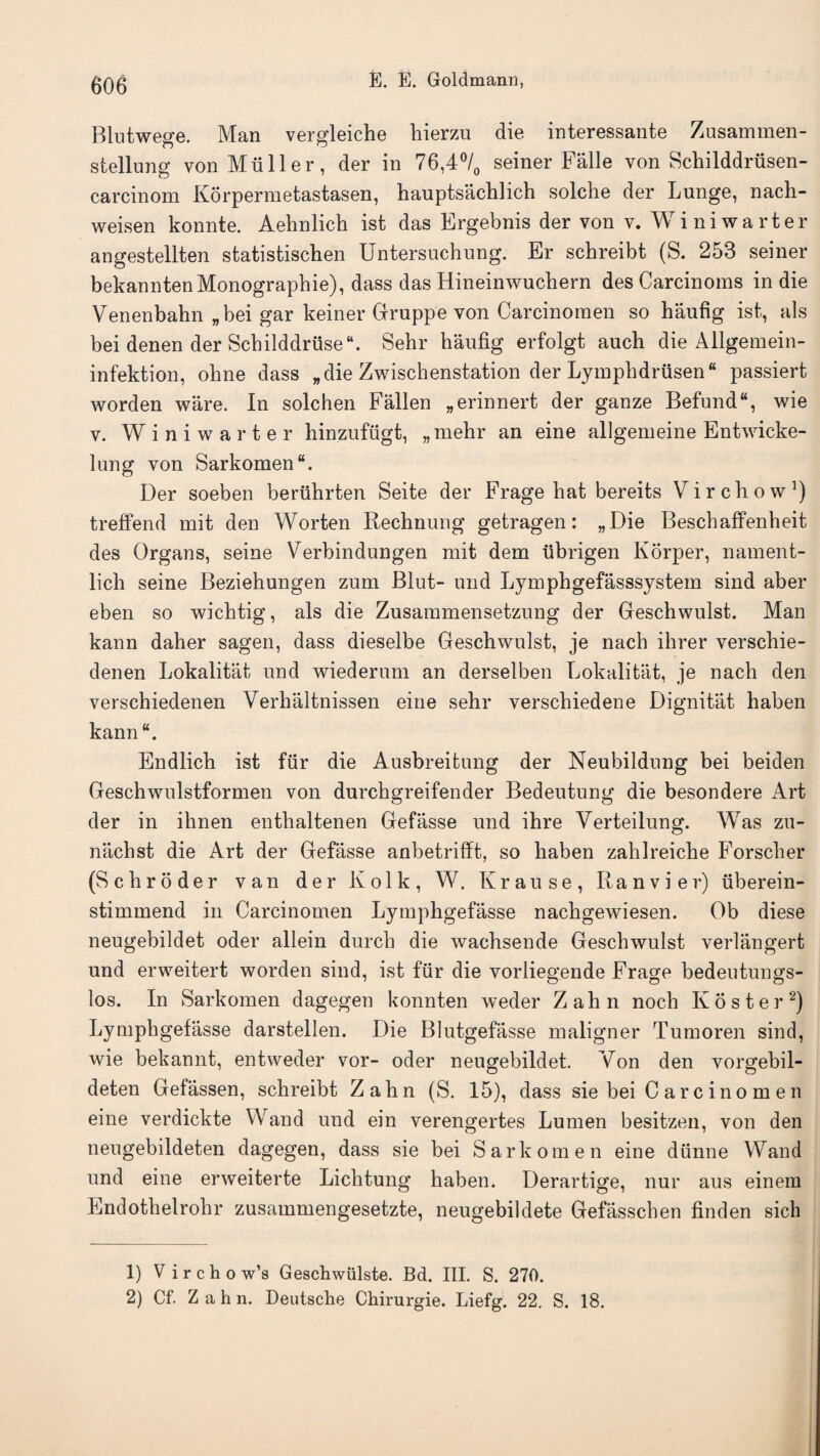 Blutweere. Man vergleiche hierzu die interessante Zusammen- stellung von Muller, der in 76,4°/0 seiner Falle von Schilddriisen- carcinom Korpermetastasen, hauptsachlich solche der Lunge, nach- weisen konnte. Aelmlich ist das Ergebnis der von v. Winiwarter angestellten statistischen Untersuchung. Er schreibt (S. 253 seiner bekanntenMonographic), dass das Hineinwuchern des Carcinoms in die Venenbahn „bei gar keiner Gruppe von Carcinomen so haufig ist, als bei denen der Schilddriise*. Sehr haufig erfolgt auch die Allgeraein- infektion, ohne dass „die Zwischenstation der Lymphdrusen“ passiert worden ware. In solchen Fallen „erinnert der ganze Befund“, wie v. Winiwarter hinzufugt, „mehr an eine allgemeine Entwicke- lung von Sarkomen*. Der soeben beriihrten Seite der Frage hat bereits Virchow1) treffend mit den Worten Rechnung getragen: „Die Beschaffenheit des Organs, seine Verbindungen mit dem ubrigen Korper, nament- lich seine Beziehungen zum Blut- und Lymphgefasssystem sind aber eben so wichtig, als die Zusammensetzung der Geschwulst. Man kann daher sagen, dass dieselbe Geschwulst, je nach ihrer verschie- denen Lokalitat und wiederum an derselben Lokalitat, je nach den verschiedenen Verhiiltnissen eine sehr verschiedene Dignitat haben kann*. Endlich ist fur die Ausbreitung der Neubildung bei beiden Geschwulstformen von durchgreifender Bedeutung die besondere Art der in ihnen enthaltenen Gefasse und ihre Verteilung. Was zu- nachst die Art der Gefasse anbetrifft, so haben zahlreiche Forscher (Schroder van der K o 1 k, W. Krause, Ranvier) iiberein- stimmend in Carcinomen Lymphgefasse nachgewiesen. Ob diese neugebildet oder allein durch die wachsende Geschwulst verlangert und erweitert worden sind, ist fiir die vorliegende Frage bedeotungs- los. In Sarkomen dagegen konnten weder Zahn noch Koster2) Lymphgefasse darstellen. Die Blutgefasse maligner Tumoren sind, wie bekannt, entweder vor- oder neugebildet. Von den vorgebil- deten Gefassen, schreibt Zahn (S. 15), dass sie bei C ar c i no m e n eine verdickte Wand und ein verengertes Lumen besitzen, von den neugebildeten dagegen, dass sie bei Sarkomen eine diinne Wand und eine erweiterte Lichtung haben. Derartige, nur aus einem Endothelrohr zusammengesetzte, neugebildete Gefasscben finden sick 1) V ircho w’s Geschwiilste. Bd. III. S. 270. 2) Cf. Z a h n. Deutsche Chirurgie. Liefg. 22. S. 18.