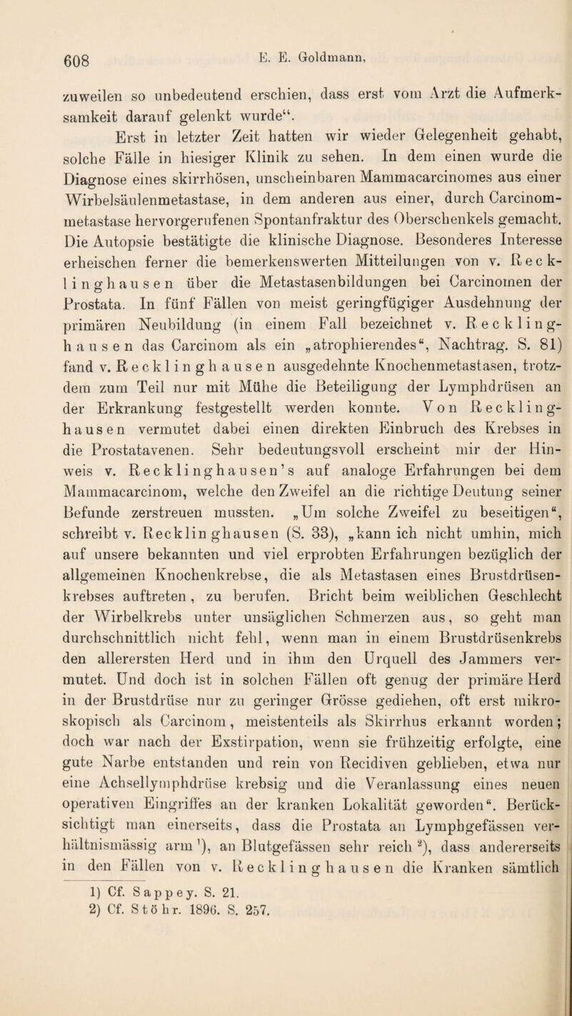zuweilen so unbedeutend erschien, dass erst, vom Arzt die Aufmerk- samkeit darauf gelenkt wurdeu. Erst in letzter Zeit hatten wir wieder Gelegenheit gehabt, solcbe Falle in hiesiger Klinik zu sehen. In dem einen wurde die Diagnose eines skirrhosen, unscbeinbaren Mammacarcinomes aus einer Wirbelsaulenmetastase, in dem anderen aus einer, durch Carcinom- metastase hervorgerufenen Spontanfraktur des Oberschenkels gemacbt. Die Autopsie bestatigte die klinische Diagnose. Besonderes Interesse erheischen ferner die bemerkenswerten Mitteilungen von v. Reck¬ linghausen iiber die Metastasenbildungen bei Carcinomen der Prostata. In funf Fallen von meist geringfugiger Ausdehnung der primaren Neubildung (in einem Fall bezeicbnet v. Reckling¬ hausen das Carcinom als ein „atrophierendes“, Nachtrag. S. 81) land v. Recklinghausen ausgedehnte Knochenmetastasen, trotz- dem zum Teil nur mit Muhe die Beteiligung der Lymphdrusen an der Erkrankung festgestellt werden konnte. Von Reckling¬ hausen vermutet dabei einen direkten Einbruch des Krebses in die Prostatavenen. Sehr bedeutungsvoll erscheint mir der Hin- weis v. Recklinghausen’s auf analoge Erfahrungen bei dem Mammacarcinom, welche den Zweifel an die riclitige Deutung seiner Befunde zerstreuen mussten. „Um solche Zweifel zu beseitigen, schreibt v. Recklinghausen (S. 83), „kann ich nicht umhin, mich auf unsere bekannten und viel erprobten Erfahrungen beziiglich der allgemeinen Knochenkrebse, die als Metastasen eines Brustdriisen- krebses auftreten , zu berufen. Bricht beim weiblichen Geschlecht der Wirbelkrebs unter unsaglichen Schmerzen aus, so geht man durclischnittlich nicht fehl, wenn man in einem Brustdriisenkrebs den allerersten Herd und in ihm den Urquell des Jammers ver¬ mutet. Und doch ist in solchen Fallen oft genug der primare Herd in der Brustdruse nur zu geringer Grosse gediehen, oft erst mikro- skopisch als Carcinom, meistenteils als Skirrhus erkannt worden; doch war nach der Exstirpation, wenn sie friihzeitig erfolgte, eine gute Narbe entstanden und rein von Recidiven geblieben, etwa nur eine Achsellymphdruse krebsig und die Veranlassung eines neuen operativen Eingriffes an der kranken Lokalitat geworden“. Beriick- sichtigt man einerseits, dass die Prostata an Lymphgefassen ver- haltnismassig arm ’), an Blatgefassen sehr reich 1 2), dass andererseits in den Fallen von v. Recklinghausen die Kranken samtlich 1) Cf. S a p p e y. S. 21. 2) Cf. S t o h r. 1896. S. 257.