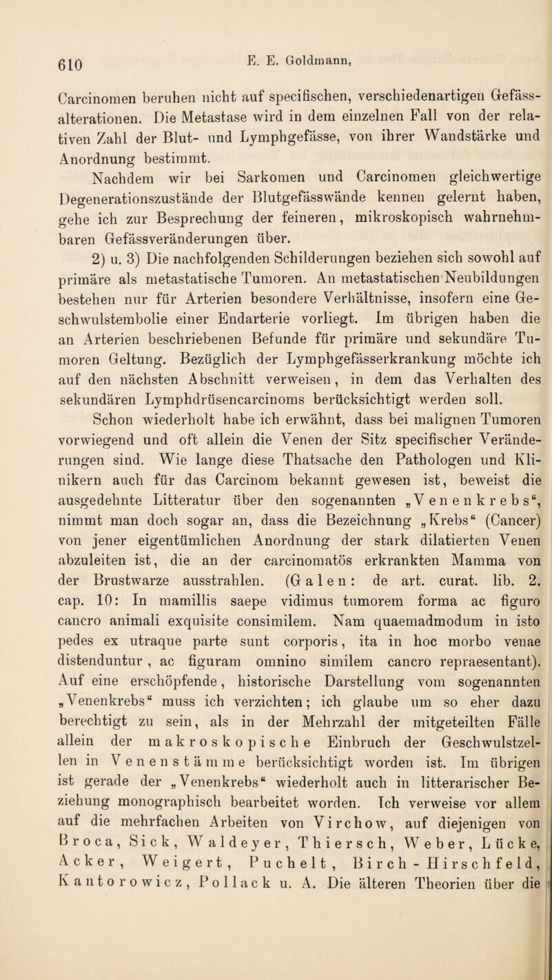 Carcinomen beruhen nicht auf specifischen, verschiedenartigen Gefass- alterationen. Die Metastase wird in dem einzelnen Fall von der rela- tiven Zahi der Blut- und Lymphgefasse, von ihrer Wandstarke und Anordnung bestiramt. Nachdem wir bei Sarkoraen und Carcinomen gleichwertige Degenerationszustande der Blutgefasswande kennen gelernt haben, gehe ich zur Besprechung der feineren, mikroskopiscb wahrnehm- baren Gefassveranderungen ilber. 2) u. 3) Die nacbfolgenden Schilderungen bezieben sich sowohl auf primare als metastatische Tumoren. An metastatischen Neubildungen bestehen nur filr Arterien besondere Verhaltnisse, insofern eine Ge- schwulstembolie einer Endarterie vorliegt. Im iibrigen haben die an Arterien bescbriebenen Befunde fiir primare und sekundare Tu¬ moren Geltung. Bezilglicb der Lymphgefasserkrankung mochte ich auf den nachsten Abschnitt verweisen, in dem das Yerhalten des sekundaren Lymphdriisencarcinoms berucksichtigt werden soil. Schon wiederholt habe ich erwahnt, dass bei malignen Tumoren vorwiegend und oft allein die Venen der Sitz specifischer Verande- rungen sind. Wie lange diese Thatsache den Pathologen und Kli- nikern aucli fur das Carcinom bekannt gewesen ist, beweist die ausgedehnte Litteratur ilber den sogenannten „Y enenkrebs8, nimmt man doch sogar an, dass die Bezeichnung „Krebs (Cancer) von jener eigentiimlichen Anordnung der stark dilatierten Yenen abzuleiten ist, die an der carcinomatos erkrankten Mamma von der Brustwarze ausstrahlen. (Galen: de art. curat, lib. 2. cap. 10: In mamillis saepe vidimus tumorem forma ac figuro cancro animali exquisite consimilem. Nam quaemadmodum in isto pedes ex utraque parte sunt corporis, ita in hoc morbo venae distenduntur , ac figuram omnino similem cancro repraesentant). Auf eine erscliopfende, historische Darstellung vom sogenannten „Yenenkrebs“ muss ich verzichten; ich glaube um so eher dazu berechtigt zu sein, als in der Mehrzahl der mitgeteilten Falle allein der makroskopische Einbruch der Geschwulstzel- len in Y enenstamme berucksichtigt worden ist. Im iibrigen ist gerade der „Yenenkrebs“ wiederholt auch in litterarischer Be- ziehung monographisch bearbeitet worden. Tch verweise vor allein auf die mehrfachen Arbeiten von Virchow, auf diejenigen von Broca, Sick, Waldeyer, Thiersch, Weber, Liicke, Acker, Weigert, Fuchelt, Birch-Hirschfeld, Kantorowicz, Pollack u. A. Die alteren Theorien iiber die