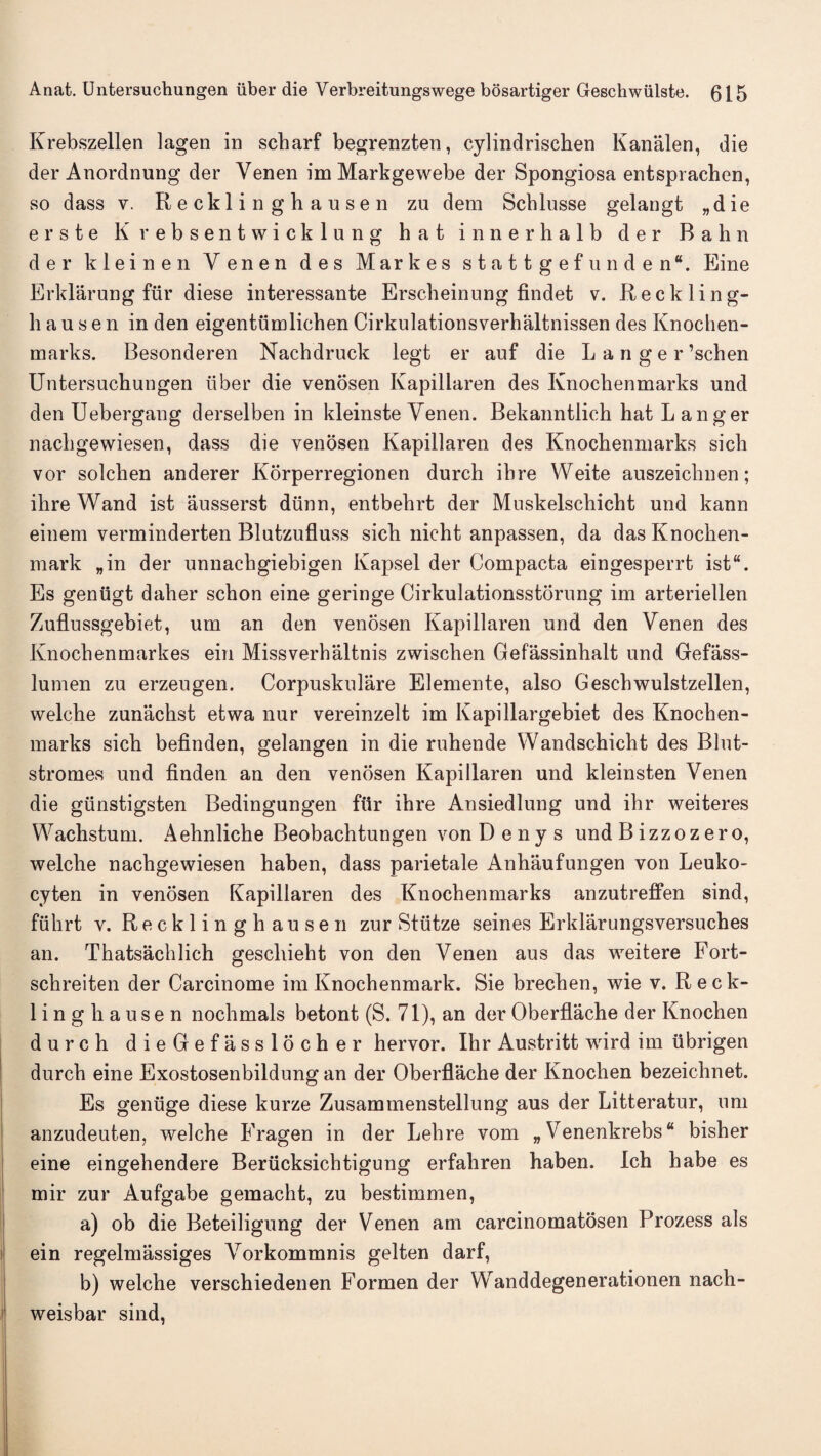 Krebszellen lagen in scharf begrenzten, cylindrischen Kanalen, die der Anordnung der Yenen im Markgewebe der Spongiosa entsprachen, so dass v. Recklinghausen zu dem Scblusse gelangt „die erste Kvebsentwicklung hat innerhalb der Bahn der kleinen Yenen des Markes stattgefunden*. Eine Erklarung fur diese interessante Erscbeinnng findet v. Reckling¬ hausen in den eigentumlichen Cirkulationsverhaltnissen des Knochen- marks. Besonderen Nachdruck legt er auf die Langer’schen Untersuehungen iiber die venosen Kapillaren des Ivnochenmarks und den Uebergang derselben in kleinste Yenen. Bekanntlich hat L anger nachgewiesen, dass die venosen Kapillaren des Knochenmarks sicli vor solchen anderer Korperregionen durch ibre VVeite auszeichnen; ihre Wand ist ausserst dunn, entbehrt der Muskelschicht und kann einem verminderten Blutzufluss sich nicht anpassen, da das Knochen- mark „in der unnachgiebigen Ivapsel der Compacta eingesperrt ist“. Es genugt daher schon eine geringe Cirkulationsstorung im arteriellen Zuflussgebiet, um an den venosen Kapillaren und den Yenen des Knochenmarkes ein Missverhaltnis zwischen Gefassinhalt und Gefass- lumen zu erzengen. Corpuskulare Elemente, also Geschwulstzellen, welche zunachst etwa nur vereinzelt im Kapillargebiet des Knochen¬ marks sich befinden, gelangen in die ruhende Wandschicht des Blut- stromes und finden an den venosen Kapillaren und kleinsten Venen die giinstigsten Bedingungen fur ihre Ansiedlung und ihr weiteres Wachstum. Aehnliche Beobachtungen von D e n y s und B izzoz er o, welche nachgewiesen haben, dass parietale Anhaufungen von Leuko- cyten in venosen Kapillaren des Knochenmarks anzutreffen sind, fuhrt v. Recklinghausen zur Stutze seines Erklarungsversuches an. Thatsachlich gescliieht von den Yenen aus das weitere Fort- schreiten der Carcinome imKnochenmark. Sie brechen, wie v. Reck¬ linghausen nochmals betont (S. 71), an der Oberflache der Knochen durch dieGefasslocher hervor. Ihr Austritt wrird im ubrigen durch eine Exostosenbildung an der Oberflache der Knochen bezeichnet. Es geniige diese kurze Zusammenstellung aus der Litteratur, um anzudeuten, welche Fragen in der Lehre vom „ Venenkrebs “ bisher eine eingehendere Beriicksichtigung erfaliren haben. Ich habe es mir zur Aufgabe gemacht, zu bestimmen, a) ob die Beteiligung der Yenen am carcinomatosen Prozess als ein regelmassiges Yorkommnis gelten darf, b) welche verschiedenen Formen der Wanddegenerationen nach- weisbar sind,