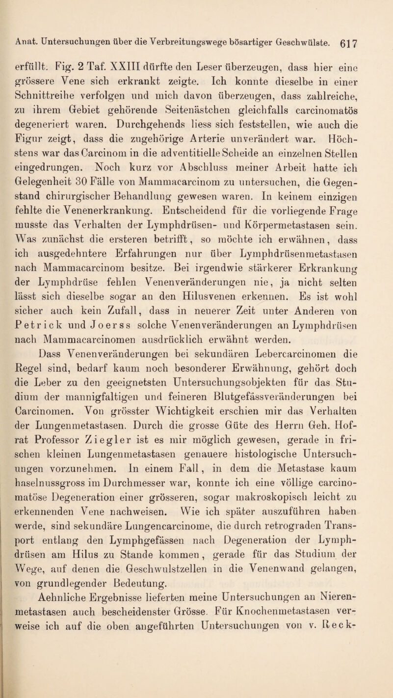 erfiillt. Pig. 2 Taf. XXIII diirfte den Leser iiberzeugen, dass bier eine grossere Vene sich erkrankt zeigte. Icb konnte dieselbe in einer Scbnittreibe verfolgen und micli davon iiberzeugen, dass zablreicbe, zu ihrem Gebiet gehorende Seitenastchen gleicbfalls carcinomatos degeneriert waren. Durchgebends liess sicb feststellen, wie auch die Figur zeigt, dass die zugehorige Arterie unverandert war. Hoch- stens war das Carcinom in die adventitielleScbeide an einzelnen Stellen eingedrungen. Noch kurz vor Abscbluss raeiner Arbeit batte ich Gelegenbeit 30 Falle von Mammacarcinom zu nntersucben, die Gegen- stand chirurgischer Bebandlnng gewesen waren. In keinem einzigen fehlte die Venenerkrankung. Entscbeidend fur die vorliegende Frao-e musste das Verbalten der Lympbdriisen- und Korpermetastasen sein. Was zunachst die ersteren betrifft, so raocbte ich erwahnen, dass ich ausgedebntere Erfahrungen nur iiber Lymphdriisenraetastasen nach Mammacarcinom besitze. Bei irgendwie starkerer Erkrankumr der Lymphdriise fehlen Venenveranderungen nie, ja nicht selten lasst sich dieselbe sogar an den Hilusvenen erkennen. Es ist wobl sicher auch kein Zufall, dass in neuerer Zeit unter Anderen von P e t r i c k und J o e r s s solche Venenveranderungen an Lympbdriisen nach Mammacarcinomen ausdriicklicb erwahnt werden. Dass Venenveranderungen bei sekundaren Lebercarcinomen die Regel sind, bedarf kaum nocb besonderer Erwabnung, gehort doch die Leber zu den geeignetsten Untersucbungsobjekten fiir das Stu- dium der mannigfaltigen und feineren Blutgefassveranderungen bei Carcinomen. Von grosster Wicbtigkeit erschien mir das Verhalten der Lungenmetastasen. Durch die grosse Giite des Herrn Geh. Hof- rat Professor Ziegler ist es mir moglich gewesen, gerade in fri- schen kleinen Lungenmetastasen genauere histologische Untersuch¬ ungen vorzunehmen. In einem Fall, in dem die Metastase kaum haselnussgross im Durchmesser war, konnte ich eine vollige carcino- matose Degeneration einer grosseren, sogar makroskopisch leicbt zu erkennenden Vene nachweisen. Wie ich spater auszufiihren haben werde, sind sekundare Lungencarcinome, die durch retrograden Trans¬ port entlang den Lymphgefassen nach Degeneration der Lymph- driisen am Hilus zu Stande kommen , gerade fiir das Studium der Wege, auf denen die Geschwulstzellen in die Venenwand gelangen, von grundlegender Bedeutung. Aehnlicbe Ergebnisse liefer ten meine Untersuchungen an Nieren- metastasen auch bescheidenster Grosse. Fiir Knochenmetastasen ver- weise ich auf die oben angefiihrten Untersuchungen von v. Reck-