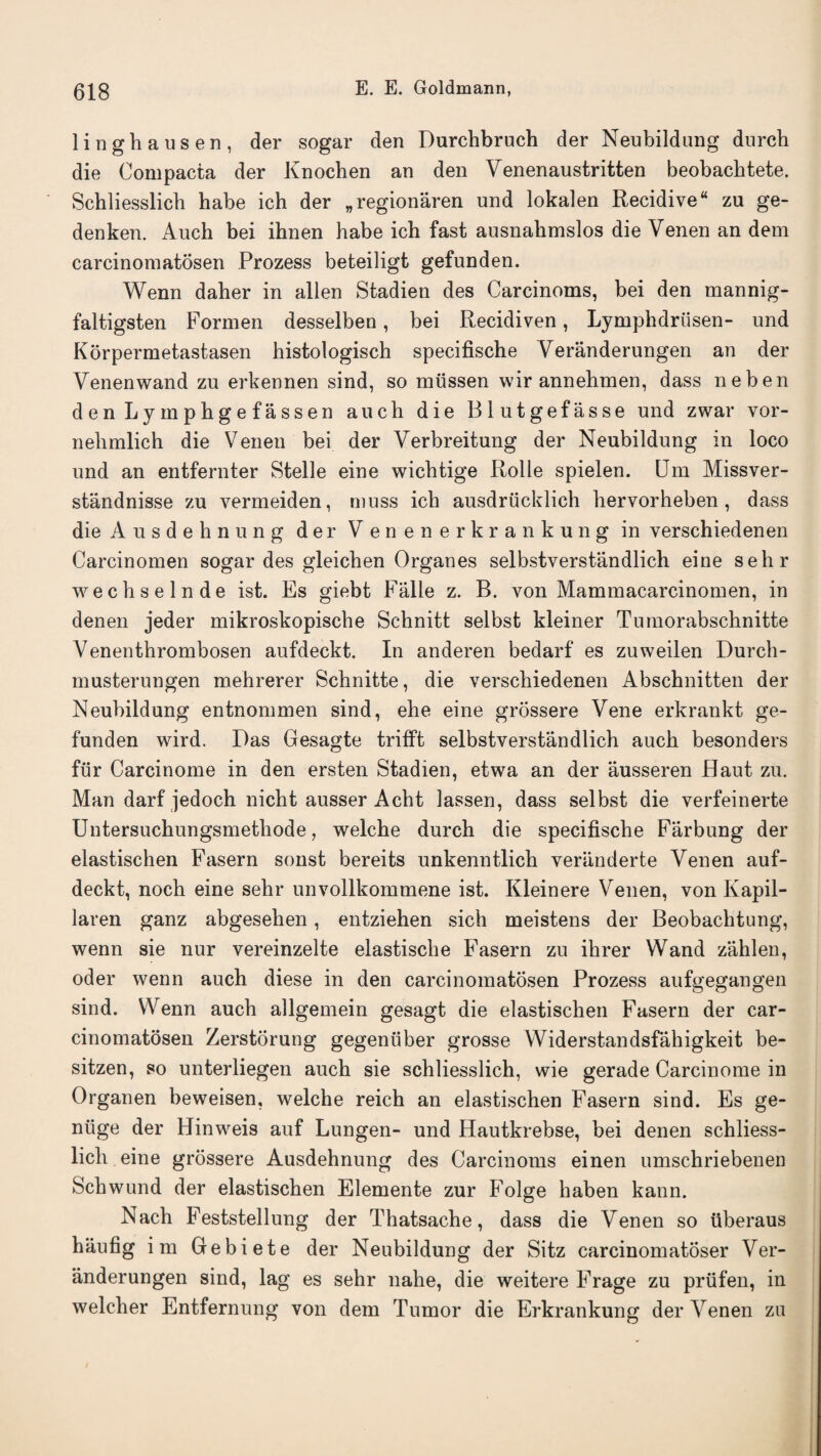 linghausen, der sogar den Durchbruch der Neubildung dnrch die Compacta der Knochen an den Venenaustritten beobacbtete. Schliesslich habe ich der „regionaren und lokalen Recidive“ zu ge- denken. Auch bei ihnen habe ich fast ausnalimslos die Venen an dem carcinomatosen Prozess beteiligt gefunden. Wenn daher in alien Stadien des Carcinoms, bei den mannig- faltigsten Formen desselben, bei Recidiven, Lymphdriisen- und Korpermetastasen histologisch specifische Veranderungen an der Venenwand zu erkennen sind, so miissen wir annehmen, dass neben denLymphgefassen auch die Blutgefasse und zwar vor- nelimlich die Venen bei der Verbreitung der Neubildung in loco und an entfernter Stelle eine wichtige Rolle spielen. Dm Missver- standnisse zu vermeiden, muss ich ausdrucklich hervorheben, dass die Ausdehnung der V enenerkrankung in verschiedenen Carcinomen sogar des gleichen Organes selbstverstandlich eine sehr wechselnde ist. Es giebt Falle z. B. von Mammacarcinomen, in denen jeder mikroskopische Schnitt selbst kleiner Tumorabschnitte Venenthrombosen aufdeckt. In anderen bedarf es zuweilen Durch- musterungen mehrerer Schnitte, die verschiedenen Abschnitten der Neubildung entnommen sind, ehe eine grossere Vene erkrankt ge¬ funden wird. Das Gesagte trifft selbstverstandlich auch besonders fur Carcinome in den ersten Stadien, etwa an der ausseren Haut zu. Man darf jedoch nicht ausser Acht lassen, dass selbst die verfeinerte Untersuchungsmethode, welche durch die specifische Farbung der elastischen Fasern sonst bereits unkenntlich veranderte Venen auf¬ deckt, noch eine sehr unvollkommene ist. Kleinere Venen, von Kapil- laren ganz abgesehen, entziehen sich meistens der Beobaclitung, wenn sie nur vereinzelte elastische Fasern zu ihrer Wand zahlen, oder wenn auch diese in den carcinomatosen Prozess aufgegangen sind. Wenn auch allgemein gesagt die elastischen Fasern der car¬ cinomatosen Zerstorung gegenuber grosse Widerstandsfahigkeit be- sitzen, so unterliegen auch sie schliesslich, wie gerade Carcinome in Organen beweisen, welche reich an elastischen Fasern sind. Es ge- niige der Hinweis auf Lungen- und Hautkrebse, bei denen schliess¬ lich eine grossere Ausdehnung des Carcinoms einen umschriebenen Schwund der elastischen Elemente zur Folge haben kann. Nach Feststellung der Thatsache, dass die Venen so iiberaus haufig im Gebiete der Neubildung der Sitz carcinomatoser Ver- anderungen sind, lag es sehr nahe, die weitere Frage zu priifen, in welcher Entfernung von dem Tumor die Erkrankung der Venen zu