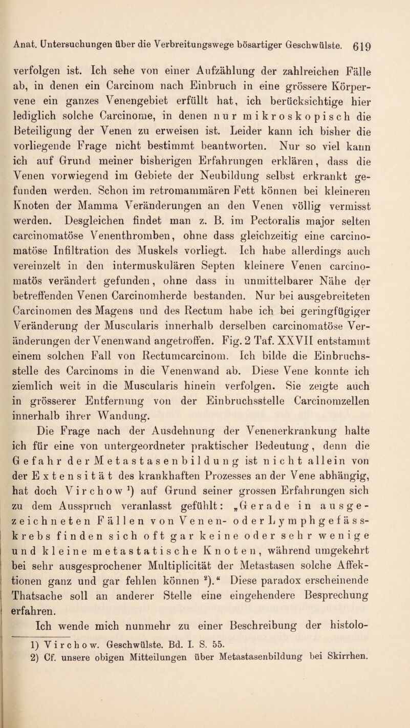 verfolgen ist. Ich sehe von einer Aufzahlung der zahlreichen Falle ab, in denen ein Carcinom nach Einbruch in eine grossere Korper- vene ein ganzes Venengebiet erflillt hat, ich beriicksichtige hier lediglich solche Carcinome, in denen nur mikroskopisch die Beteiligung der Yenen zu erweisen ist. Leider kann ich bisher die vorliegende Frage nicht bestimmt beantworten. Nur so viel kann ich auf Grund meiner bisherigen Erfahrungen erldaren, dass die Venen vorwiegend im Gebiete der Neubildung selbst erkrankt ge- funden werden. Schon im retromammaren Fett konnen bei kleineren Knoten der Mamma Veranderungen an den Venen vollig vermisst werden. Desgleichen findet man z. B. im Pectoralis major selten carcinomatose Yenenthromben, ohne dass gleichzeitig eine carcino¬ matose Infiltration des Muskels vorliegt. Ich habe allerdings auch vereinzelt in den intermuskularen Septen kleinere Yenen carcino- matos verandert gefunden, ohne dass in unmittelbarer Nahe der betreffenden Venen Carcinomherde bestanden. Nur bei ausgebreiteten Carcinomen des Magens nnd des Rectum habe ich bei geringfugiger Veranderung der Muscularis innerhalb derselben carcinomatose Ver¬ anderungen der Yenenwand angetroffen. Fig. 2 Taf. XNVII entstammt einem solchen Fall von Rectumcarcinom. Ich bilde die Einbruchs- stelle des Carcinoms in die Yenenwand ab. Diese Yene konnte ich ziemlich weit in die Muscularis hinein verfolgen. Sie zeigte auch in grosserer Entfernung von der Einbruchsstelle Carcinomzellen innerhalb ihrer Wandung. Die Frage nach der Ausdehnung der Yenenerkrankung halte ich fiir eine von untergeordneter praktischer Bedeutung , denn die Gefahr derMetastasenbildung ist nicht allein von der Extensitat des krankhaften Prozesses an der Vene abhangig, hat doch Virchow *) auf Grund seiner grossen Erfahrungen sich zu dem Ausspruch veranlasst gefiihlt: „Gerade in ausge- zeichneten Fallen von Yenen- oderLymphgefass- krebs finden sich oft gar keine oder sell r wenige i und kleine metastatische Knoten, wahrend umgekehrt bei sehr ausgesprochener Multiplicitat der Metastasen solche Affek- tionen ganz und gar fehlen konnen ‘1 2).“ Diese paradox erscheinende Thatsache soil an anderer Stelle eine eingehendere Besprechung i erfahren. Ich wende mich nunmehr zu einer Beschreibung der histolo- 1) Y i r c h o w. Geschwiilste. Bd. I. S. 55. 2) Cf. unsere obigen Mitteilungen liber Metastasenbildung bei Skirrhen. • j