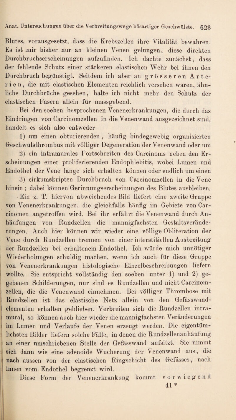 Blntes, vorausgesetzt, class die Krebszellen ihre Vitalitlit bewahren. Es ist mir bisher nur an kleinen Venen gelungen, diese direkten Dnrchbruchserscheinungen aufzufinden. Icb dachte zunachst, dass der feblende Schutz einer starkeren elastiscben Wehr bei ihnen den Dnrchbruch begiinstigt. Seitdera ich aber an grosseren Arte- rien, die mit elastiscben Elementen reichlich verseben waren, ahn- liche Durchbriiche gesehen, halte icb nicht mebr den Schutz der elastiscben Fasern allein fur massgebend. Bei den soeben besprochenen Yenenerkrankungen, die durch das Eindringen von Carcinomzellen in die Venenwand ausgezeichnet sind, bandelt es sicb also entweder 1) um einen obturierenden , haufig bindegewebig organisierten Geschwulsthrombus mit volliger Degeneration der Venenwand oder um 2) ein intramurales Fortschreiten des Carcinoms neben den Er- scheinungen einer proliferierenden Endophlebitis, wobei Lumen und Endotbel der Yene lange sich erhalten konnen oder endlich um einen 3) cirkumskripten Durchbruch von Carcinomzellen in die Yene hinein ; dabei konnen Gerinnungserscheinungen des Blutes ausbleiben. Ein z. T. biervon abweichendes Bild liefert eine zweite Gruppe von Yenenerkrankungen, die gleichfalls haufig im Gebiete von Car- cinomen angetroffen wird. Bei ibr erfahrt die Venenwand durch An- haufungen von Rundzellen die mannigfacbsten Gestaltsverande- rungen. Auch hier konnen wir wieder eine vollige Obliteration der Yene durch Rundzellen trennen von einer interstitiellen Ausbreitung der Rundzellen bei erhaltenem Endothel. Icb Avurde mich unnotiger Wiederbolungen schuldig machen, wenn ich aucli fiir diese Gruppe von Venenerkrankungen bistologische Einzelbeschreibungen liefern wollte. Sie eutspricht vollstandig den soeben unter 1) und 2) ge- gebenen Schilderungen, nur sind es Rundzellen und nicht Carcinom¬ zellen, die die Venenwand einnehmen. Bei volliger Thrombose mit Rundzellen ist das elastische Netz allein von den Gefasswand- ! elementen erhalten geblieben. Yerbreiten sich die Rundzellen intra¬ mural, so konnen auch bier wieder die mannigfacbsten Veranderungen im Lumen und Verlaufe der Yenen erzeugt werden. Die eigentum- lichsten Bilder liefern solche Falle, in denen die Rundzellenanhaufung an einer umschriebenen Stelle der Gefasswand aufsitzt. Sie nimmt sich dann wie eine adenoide Wucberung der Venenwand aus, die nach aussen von der elastiscben Ringschicht des Gefasses, nach innen vom Endothel begrenzt wird. Diese Form der Venenerkrankung kommt vorwiegend 41 *