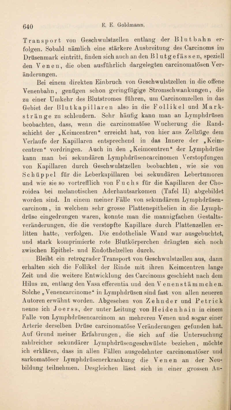 Transport von Geschwulstzellen entlang der B 1 n t b ah n er- folgen. Sobald namlich eine starkere Ausbreitnng des Carcinoms im Drusenmark eintritt, finden sich auch an den Blutgefassen, speziell den Venen, die oben ausfiibrlich dargelegten carcinomatosen Ver- anderungen. Bei einem direkten Einbruch von Geschwulstzellen in die offene Venenbabn , genilgen schon geringfugige Stromscb wankungen , die zu einer Umkehr des Blutstromes fuhren, um Carcinomzellen in das Gebiet der Blutkapillaren also in die Follikel und Mark- strange zu schleudern. Sehr haufig kann man an Ljmpbdrusen beobachten, dass, wenn die carcinomatose Wucherung die Rand- schicbt der „ Keimcentren erreicht hat, von hier aus Zellziige dem Verlaufe der Kapillaren entsprechend in das Innere der „Keim- centren“ vordringen. Auch in den „ Keimcentren* der Lympbdruse kann man bei sekundaren Lymphdrusencarcinomen Verstopfungen von Kapillaren durck Geschwulstzellen beobachten, wie sie von Sc blip pel fur die Leberkapillaren bei sekundaren Lebertumoren und wie sie so vortrefflich von F uchs fiir die Kapillaren der Cho- roidea bei melanotischen Aderhautsarkomen (Tafel II) abgebildet worden sind. In einem meiner Falle von sekundarem Lymphdrusen- carcinom , in welchem sehr grosse Plattenepithelien in die Lymph- driise eingedrungen waren, konnte man die mannigfachen Gestalts- veranderungen, die die verstopfte Kapillare durch Plattenzellen er- litten hatte, verfolgen. Die endotheliale Wand war ausgebuchtet, und stark komprimierte rote Blutkorperchen driingten sich nocli zwischen Epithel- und Endothelzellen durch. Bleibt ein retrograder Transport von Geschwulstzellen aus, dann erhalten sich die Follikel der Rinde mit ihren Keimcentren lange Zeit und die weitere Entwicklung des Carcinoms geschieht nach dem Hilus zu, entlang den Vasa efferentia und den V enenstam m c h e n. Solche „ Venencarcinome“ in Lymphdrtisen sind fast von alien neueren Autoren erwahnt worden. Abgesehen von Z elm der und Pe trick nenne ich Joerss, der uuter Leitung von Heidenhain in einem Falle von Lymphdriisencarcinom an mehreren Venen und sogar einer Arterie derselben Druse carcinomatose Veranderungen gefunden hat. Auf Grnnd meiner Erfahrungen, die sich auf die Untersuchung zahlreicher sekundarer Lymphdrusengeschwiilste beziehen, mochte ich erklaren, dass in alien Fallen ausgedehnter carcinomatoser und sarkomatoser Lymplidriisenerkrankung die Venen an der Neu- bildung teilnelimen. Desgleichen lasst sich in einer grossen An-