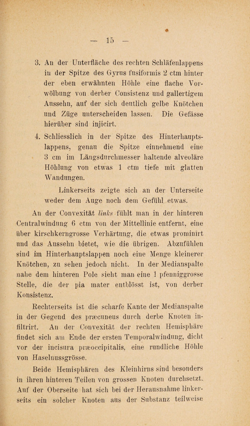 3. An der Unterfläclie des rechten Schläfenlappens in der Spitze des Gyrus fusiformis 2 ctm hinter der eben erwähnten Höhle eine flache Vor¬ wölbung’ von derber Consistenz und gallertigem Aussehn, auf der sich deutlich gelbe Knötchen und Züge unterscheiden lassen. Die Gefässe hierüber sind injicirt. L Schliesslich in der Spitze des Hinterhaupts¬ lappens, genau die Spitze einnehmend eine 3 cm im Längsdurchmesser haltende alveoläre Höhlung von etwas 1 ctm tiefe mit glatten Wandungen. Linkerseits zeigte sich an der Unterseite weder dem Auge noch dem Gefühl etwas. An der Convexität links fühlt man in der hinteren Central Windung 6 ctm von der Mittellinie entfernt, eine über kirschkerngrosse Verhärtung, die etwas prominirt und das Aussehn bietet, wie die übrigen. Abzufühlen sind im Hinterhauptslappen noch eine Menge kleinerer Knötchen, zu sehen jedoch nicht. In der Medianspalte nahe dem hinteren Pole sieht man eine 1 pfenniggrosse Stelle, die der pia mater entblösst ist, von derber Konsistenz. Rechterseits ist die scharfe Kante der Medianspalte in der Gegend des praecuneus durch derbe Knoten in- filtrirt. An der Convexität der rechten Hemisphäre findet sich am Ende der ersten Temporalwindung, dicht vor der incisura praeoccipitalis, eine rundliche Höhle von Haselnussgrösse. Beide Hemisphären des Kleinhirns sind besonders in ihren hinteren Teilen von grossen Knoten durchsetzt. Auf der Oberseite hat sich bei der Herausnahme linker¬ seits ein solcher Knoten aus der Substanz teilweise