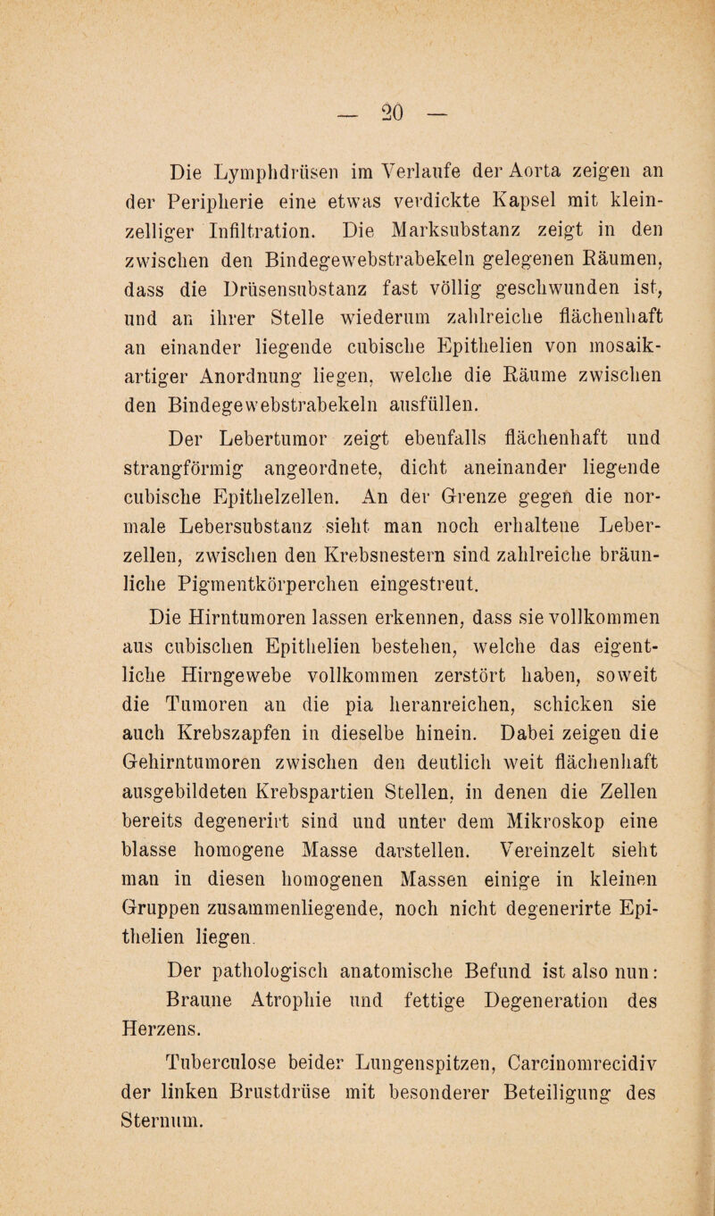 Die Lymphdrüsen im Verlaufe der Aorta zeigen an der Peripherie eine etwas verdickte Kapsel mit klein¬ zelliger Infiltration. Die Marksubstanz zeigt in den zwischen den Bindegewebstrabekeln gelegenen Räumen, dass die Drüsensubstanz fast völlig geschwunden ist, und an ihrer Stelle wiederum zahlreiche flächenhaft an einander liegende cubische Epithelien von mosaik¬ artiger Anordnung liegen, welche die Räume zwischen den Bindegewebstrabekeln ausfüllen. Der Lebertumor zeigt ebenfalls flächenhaft und strangförmig angeordnete, dicht aneinander liegende cubische Epithelzellen. An der Grenze gegen die nor¬ male Lebersubstanz sieht man noch erhaltene Leber¬ zellen, zwischen den Krebsnestern sind zahlreiche bräun¬ liche Pigmentkörperchen eingestreut. Die Hirntumoren lassen erkennen, dass sie vollkommen aus cubischen Epithelien bestehen, welche das eigent¬ liche Hirngewebe vollkommen zerstört haben, soweit die Tumoren an die pia heranreichen, schicken sie auch Krebszapfen in dieselbe hinein. Dabei zeigen die Gehirntumoren zwischen den deutlich weit flächenhaft ausgebildeten Krebspartien Stellen, in denen die Zellen bereits degenerirt sind und unter dem Mikroskop eine blasse homogene Masse darstellen. Vereinzelt sieht man in diesen homogenen Massen einige in kleinen Gruppen zusammenliegende, noch nicht degenerirte Epi¬ thelien liegen. Der pathologisch anatomische Befund ist also nun: Braune Atrophie und fettige Degeneration des Herzens. Tuberculose beider Lungenspitzen, Carcinomrecidiv der linken Brustdrüse mit besonderer Beteiligung des Sternum.