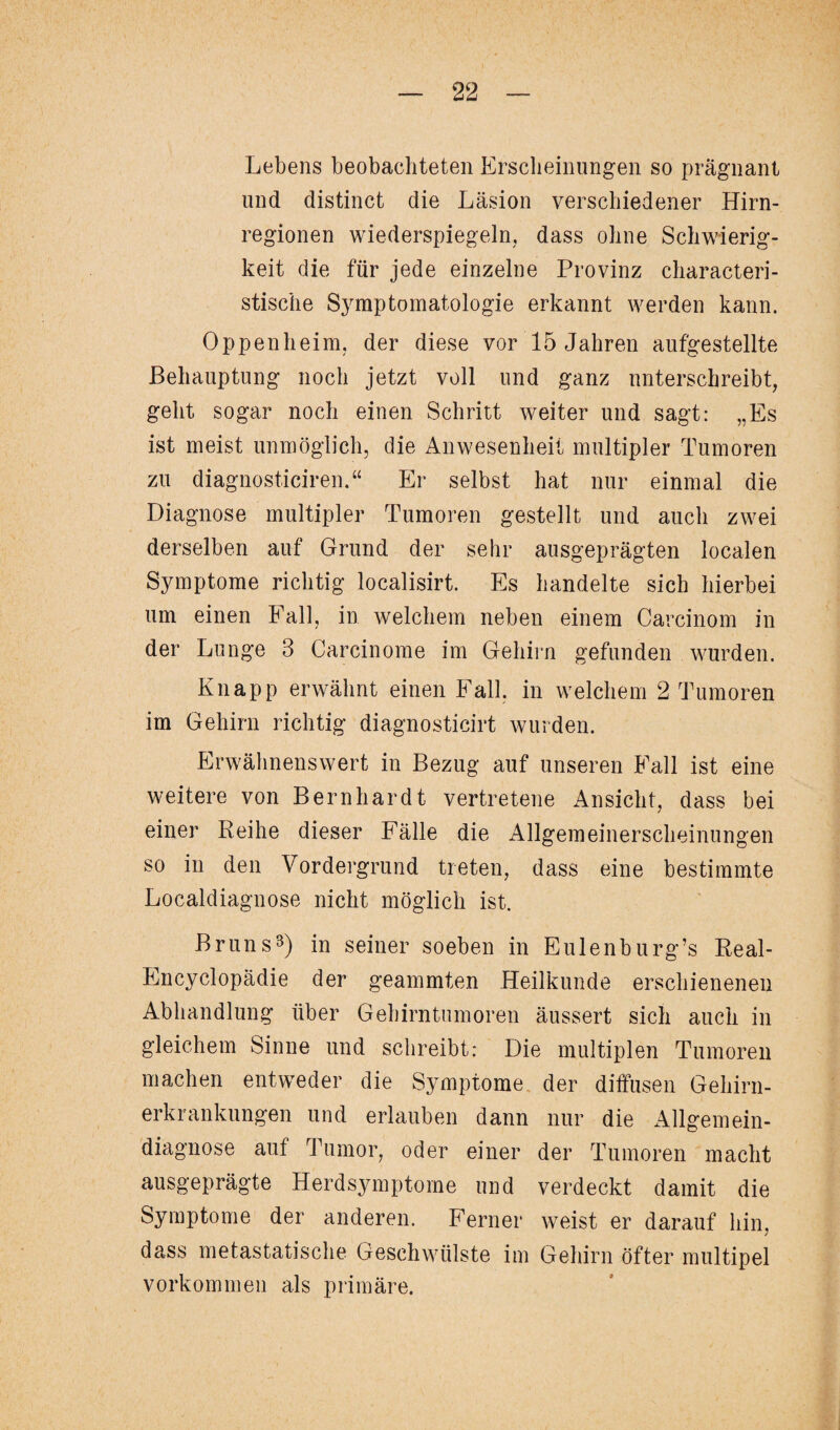 Lebens beobachteten Erscheinungen so prägnant und distinct die Läsion verschiedener Hirn¬ regionen wiederspiegeln, dass ohne Schwierig¬ keit die für jede einzelne Provinz characteri- stische Symptomatologie erkannt werden kann. Oppenheim, der diese vor 15 Jahren aufgestellte Behauptung noch jetzt voll und ganz unterschreibt, geht sogar noch einen Schritt weiter und sagt: „Es ist meist unmöglich, die Anwesenheit multipler Tumoren zu diagnosticiren.“ Er selbst hat nur einmal die Diagnose multipler Tumoren gestellt und auch zwei derselben auf Grund der sehr ausgeprägten localen Symptome richtig localisirt. Es handelte sich hierbei um einen Fall, in welchem neben einem Carcinom in der Lunge 3 Carcinome im Gehirn gefunden wurden. Knapp erwähnt einen Fall, in welchem 2 Tumoren im Gehirn richtig diagnosticirt wurden. Erwähnenswert in Bezug auf unseren Fall ist eine weitere von Bernhardt vertretene Ansicht, dass bei einer Reihe dieser Fälle die Allgemeinerscheinungen so in den Vordergrund treten, dass eine bestimmte Localdiagnose nicht möglich ist. Bruns3) in seiner soeben in Eulenburg’s Real- Encyclopädie der geammten Heilkunde erschienenen Abhandlung über Gehirntumoren äussert sich auch in gleichem Sinne und schreibt: Die multiplen Tumoren machen entweder die Symptome der diffusen Gehirn¬ erkrankungen und erlauben dann nur die Allgemein¬ diagnose auf Tumor, oder einer der Tumoren macht ausgeprägte Herdsymptome und verdeckt damit die Symptome der anderen. Ferner weist er darauf hin, dass metastatische Geschwülste im Gehirn öfter multipel Vorkommen als primäre.