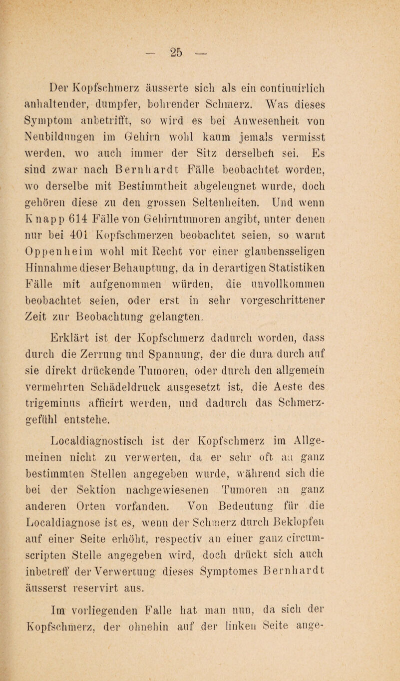 Der Kopfschmerz äusserte sich als ein continuirlich anhaltender, dumpfer, bohrender Schmerz. Was dieses Symptom anhetrifft, so wird es bei Anwesenheit von Neubildungen im Gehirn wohl kaum jemals vermisst werden, wo auch immer der Sitz derselbeh sei. Es sind zwar nach Bernhardt Fälle beobachtet worden, wo derselbe mit Bestimmtheit abgeleugnet wurde, doch gehören diese zu den grossen Seltenheiten. Und wenn Knapp 614 Fälle von Gehirntumoren angibt, unter denen nur bei 401 Kopfschmerzen beobachtet seien, so warnt Oppenheim wohl mit Recht vor einer glaubensseligen Hinnahme dieser Behauptung, da in derartigen Statistiken Fälle mit aufgenommen würden, die unvollkommen beobachtet seien, oder erst in sehr vorgeschrittener Zeit zur Beobachtung gelangten. Erklärt ist der Kopfschmerz dadurch worden, dass durch die Zerrung und Spannung, der die dura durch auf sie direkt drückende Tumoren, oder durch den allgemein vermehrten Schädeldruck ausgesetzt ist, die Aeste des trigeminus afficirt werden, und dadurch das Schmerz¬ gefühl entstehe. Localdiagnostisch ist der Kopfschmerz im Allge¬ meinen nicht zu verwerten, da er sehr oft an ganz bestimmten Stellen angegeben wurde, während sich die bei der Sektion nachgewiesenen Tumoren an ganz anderen Orten vorfanden. Von Bedeutung für die Localdiagnose ist es, wenn der Schmerz durch Beklopfen auf einer Seite erhöht, respectiv an einer ganz circum- scripten Stelle angegeben wird, doch drückt sich auch inbetreff der Verwertung dieses Symptomes Bernhardt äusserst reservirt aus. Im vorliegenden Falle hat man nun, da sicli der Kopfschmerz, der ohnehin auf der linken Seite ange-