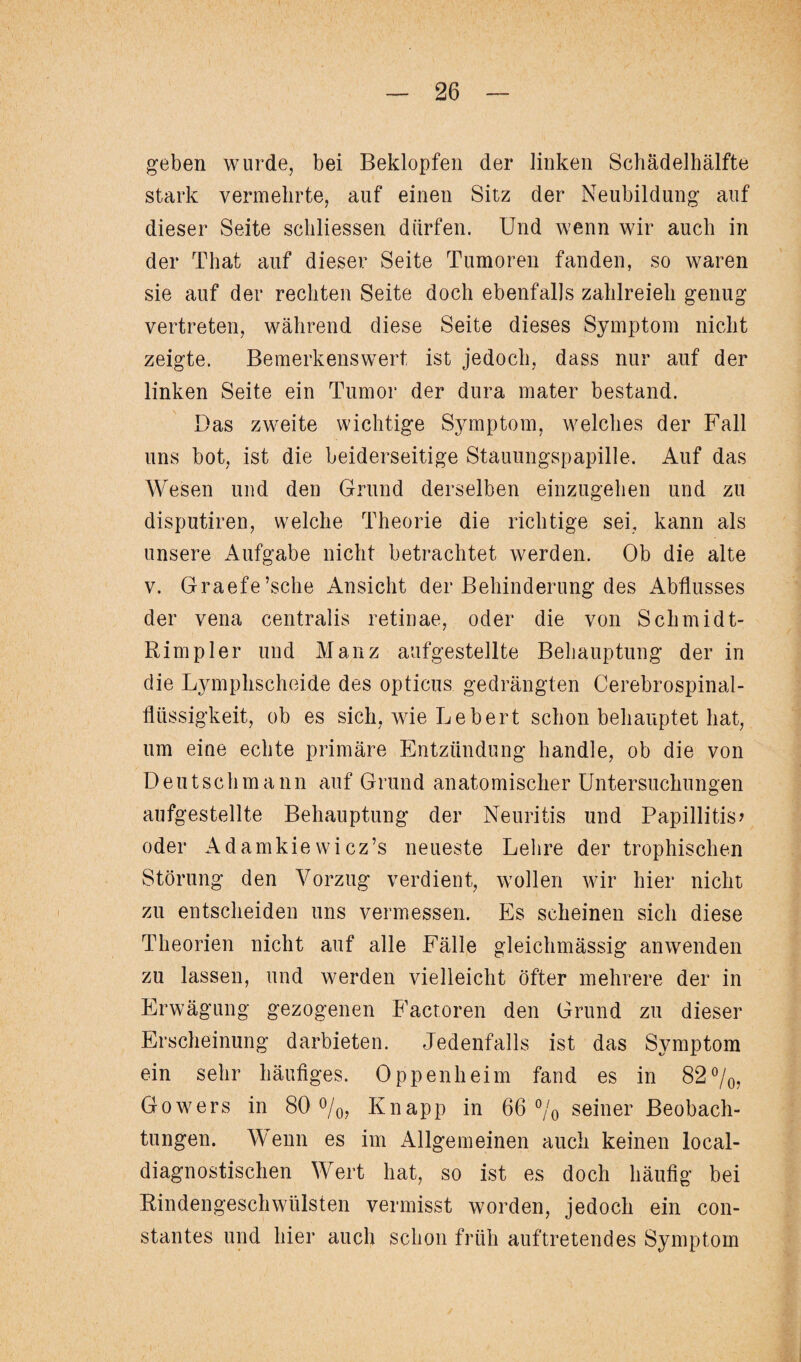 geben wurde, bei Beklopfen der linken Schädelhälfte stark vermehrte, auf einen Sitz der Neubildung auf dieser Seite schliessen dürfen. Und wenn wir auch in der Tliat auf dieser Seite Tumoren fanden, so waren sie auf der rechten Seite doch ebenfalls zahlreich genug vertreten, während diese Seite dieses Symptom nicht zeigte. Bemerkenswert ist jedoch, dass nur auf der linken Seite ein Tumor der dura mater bestand. Das zweite wichtige Symptom, welches der Fall uns bot, ist die beiderseitige Stauungspapille. Auf das Wesen und den Grund derselben einzugehen und zu disputiren, welche Theorie die richtige sei, kann als unsere Aufgabe nicht betrachtet werden. Ob die alte v. Graefe’sche Ansicht der Behinderung des Abflusses der vena centralis retinae, oder die von Schmidt- Rimpler und Manz aufgestellte Behauptung der in die Lymphscheide des opticus gedrängten Cerebrospinal¬ flüssigkeit, ob es sich, wie Lebert schon behauptet hat, um eine echte primäre Entzündung handle, ob die von Deutschmann auf Grund anatomischer Untersuchungen aufgestellte Behauptung der Neuritis und Papillitis? oder Adamkiewicz’s neueste Lehre der trophischen Störung den Vorzug verdient, wollen wir hier nicht zu entscheiden uns vermessen. Es scheinen sich diese Theorien nicht auf alle Fälle gleichmässig anwenden zu lassen, und werden vielleicht öfter mehrere der in Erwägung gezogenen Factoren den Grund zu dieser Erscheinung darbieten. Jedenfalls ist das Symptom ein sehr häufiges. Oppenheim fand es in 82%, Gowers in 80 %, Knapp in 66 °/o seiner Beobach¬ tungen. Wenn es im Allgemeinen auch keinen local¬ diagnostischen Wert hat, so ist es doch häufig bei Rindengeschwülsten vermisst worden, jedoch ein con- stantes und hier auch schon früh auftretendes Symptom