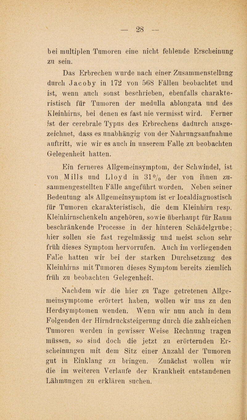 bei multiplen Tumoren eine nicht fehlende Erscheinung* zu sein. Das Erbrechen wurde nach einer Zusammenstellung durch Jacoby in 172 von 568 Fällen beobachtet und ist, wenn auch sonst beschrieben, ebenfalls charakte¬ ristisch füf* Tumoren der medulla ablongata und des Kleinhirns, bei denen es fast nie vermisst wird. Ferner ist der cerebrale Typus des Erbrechens dadurch ausge¬ zeichnet, dass es unabhängig von der Nahrungsaufnahme auftritt, wie wir es auch in unserem Falle zu beobachten Gelegenheit hatten. Ein ferneres Allgemeinsymptom, der Schwindel, ist von Mills und Lloyd in 31 °/0 der von ihnen zu¬ sammengestellten Fälle angeführt worden. Neben seiner Bedeutung als Allgemeinsymptom ist er localdiagnostisch für Tumoren charakteristisch, die dem Kleinhirn resp. Kleinhirnschenkeln angehören, sowie überhaupt für Raum beschränkende Processe in der hinteren Schädelgrube; liier sollen sie fast regelmässig und meist schon sehr früh dieses Symptom hervorrufen. Auch im vorliegenden Falle hatten wir bei der starken Durchsetzung des Kleinhirns mit Tumoren dieses Symptom bereits ziemlich früh zu beobachten Gelegenheit. Nachdem wir die hier zu Tage getretenen Allge¬ meinsymptome erörtert haben, wollen wir uns zu den Herdsymptomen wenden. Wenn wir nun auch in dem Folgenden der Hirndrucksteigerung durch die zählt eichen Tumoren werden in gewisser Weise Rechnung tragen müssen, so sind doch die jetzt zu erörternden Er¬ scheinungen mit dem Sitz einer Anzahl der Tumoren gut in Einklang zu bringen. Zunächst wollen wir die im weiteren Verlaufe der Krankheit entstandenen Lähmungen zu erklären suchen.