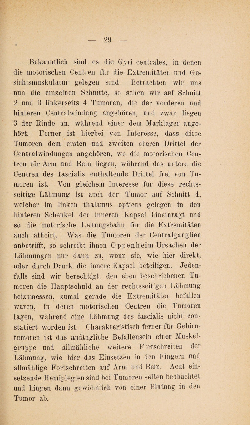 * Bekanntlich sind es die Gyri centrales, in denen die motorischen Centren für die Extremitäten und Ge¬ sichtsmuskulatur gelegen sind. Betrachten wir uns nun die einzelnen Schnitte, so sehen wir auf Schnitt 2 und 3 linkerseits 4 Tumoren, die der vorderen und hinteren Central Windung angehören, und zwar liegen 3 der Rinde an. während einer dem Marklager ange¬ hört. Ferner ist hierbei von Interesse, dass diese Tumoren dem ersten und zweiten oberen Drittel der Central Windungen angehören, wo die motorischen Cen¬ tren für Arm und Bein liegen, während das untere die Centren des fascialis enthaltende Drittel frei von Tu¬ moren ist. Von gleichem Interesse für diese rechts¬ seitige Lähmung ist auch der Tumor auf Schnitt 4, welcher im linken thalamus opticus gelegen in den hinteren Schenkel der inneren Kapsel hineinragt und so die motorische Leitungsbahn für die Extremitäten auch afficirt. Was die Tumoren der Centralganglien anbetrifft, so schreibt ihnen Oppenheim Ursachen der Lähmungen nur dann zu, wenn sie, wie hier direkt, oder durch Druck die innere Kapsel beteiligen. Jeden¬ falls sind wir berechtigt, den eben beschriebenen Tu¬ moren die Hauptschuld an der rechtsseitigen Lähmung beizumessen, zumal gerade die Extremitäten befallen waren, in deren motorischen Centren die Tumoren lagen, während eine Lähmung des fascialis nicht con- statiert worden ist. Charakteristisch ferner für Gehirn¬ tumoren ist das anfängliche Befüllensein einer Muskel¬ gruppe und allmähliche weitere Fortschreiten der Lähmung, wie hier das Einsetzen in den Fingern und allmählige Fortschreiten auf Arm und Bein. Acut ein¬ setzende Hemiplegien sind bei Tumoren selten beobachtet und hingen dann gewöhnlich von einer Blutung in den Tumor ab.