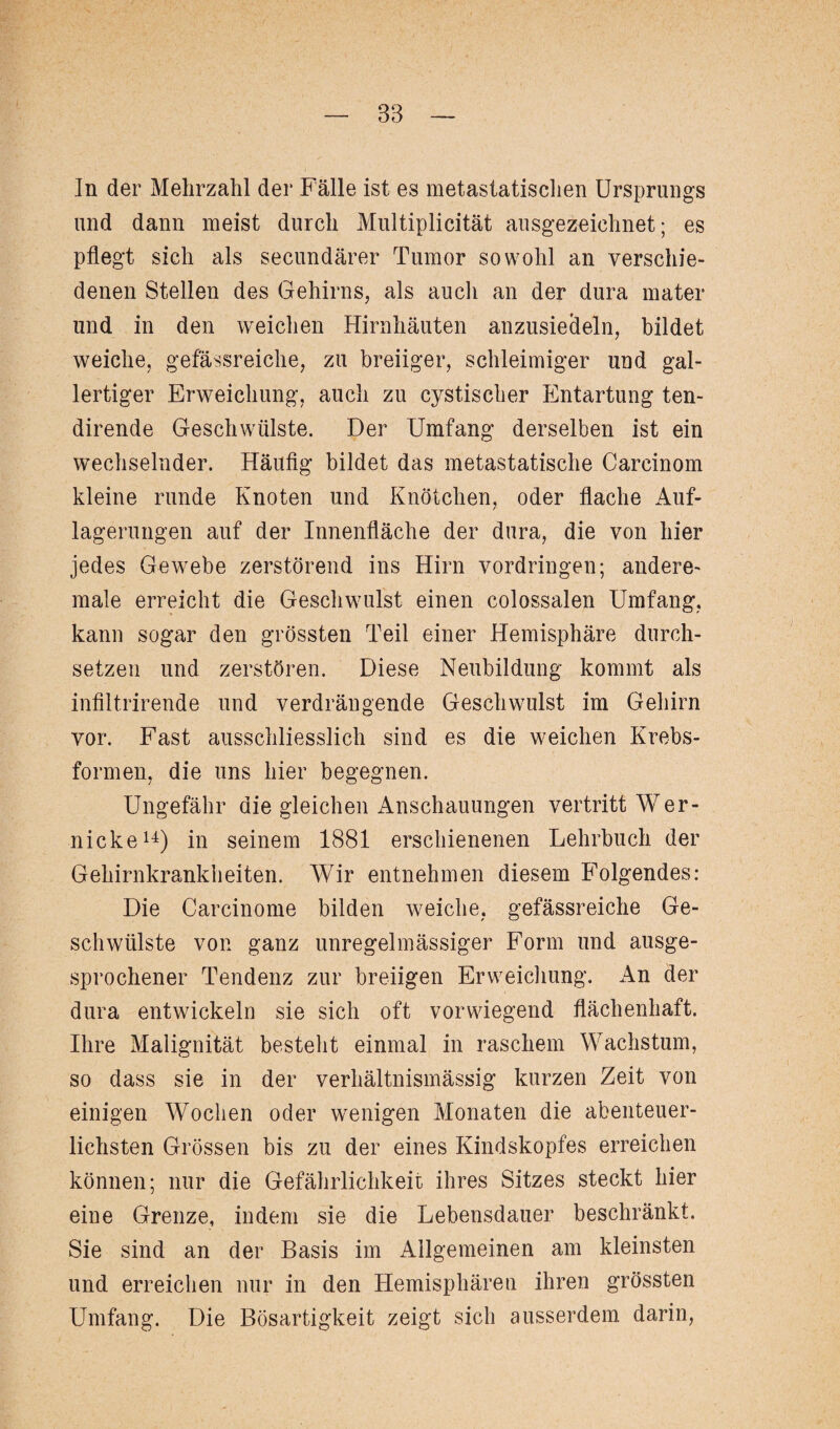 In der Mehrzahl der Fälle ist es metastatischen Ursprungs und dann meist durch Multiplicität ausgezeichnet; es pflegt sich als secundärer Tumor sowohl an verschie¬ denen Stellen des Gehirns, als auch an der dura mater und in den weichen Hirnhäuten anzusieäeln, bildet weiche, gefässreiche, zu breiiger, schleimiger und gal¬ lertiger Erweichung, auch zu cystischer Entartung ten- dirende Geschwülste. Der Umfang derselben ist ein wechselnder. Häufig bildet das metastatische Carcinom kleine runde Knoten und Knötchen, oder flache Auf¬ lagerungen auf der Innenfläche der dura, die von hier jedes Gewebe zerstörend ins Hirn Vordringen; andere- male erreicht die Geschwulst einen colossalen Umfang, kann sogar den grössten Teil einer Hemisphäre durch¬ setzen und zerstören. Diese Neubildung kommt als infiltrirende und verdrängende Geschwulst im Gehirn vor. Fast ausschliesslich sind es die weichen Krebs¬ formen, die uns hier begegnen. Ungefähr die gleichen Anschauungen vertritt Wer- nicke14) in seinem 1881 erschienenen Lehrbuch der Gehirnkrankheiten. Wir entnehmen diesem Folgendes: Die Carcinome bilden weiche, gefässreiche Ge¬ schwülste von ganz unregelmässiger Form und ausge¬ sprochener Tendenz zur breiigen Erweichung. An der dura entwickeln sie sich oft vorwiegend flächenhaft. Ihre Malignität besteht einmal in raschem Wachstum, so dass sie in der verhältnismässig kurzen Zeit von einigen Wochen oder wenigen Monaten die abenteuer¬ lichsten Grössen bis zu der eines Kindskopfes erreichen können; nur die Gefährlichkeit ihres Sitzes steckt hier eine Grenze, indem sie die Lebensdauer beschränkt. Sie sind an der Basis im Allgemeinen am kleinsten und erreichen nur in den Hemisphären ihren grössten Umfang. Die Bösartigkeit zeigt sich ausserdem darin,