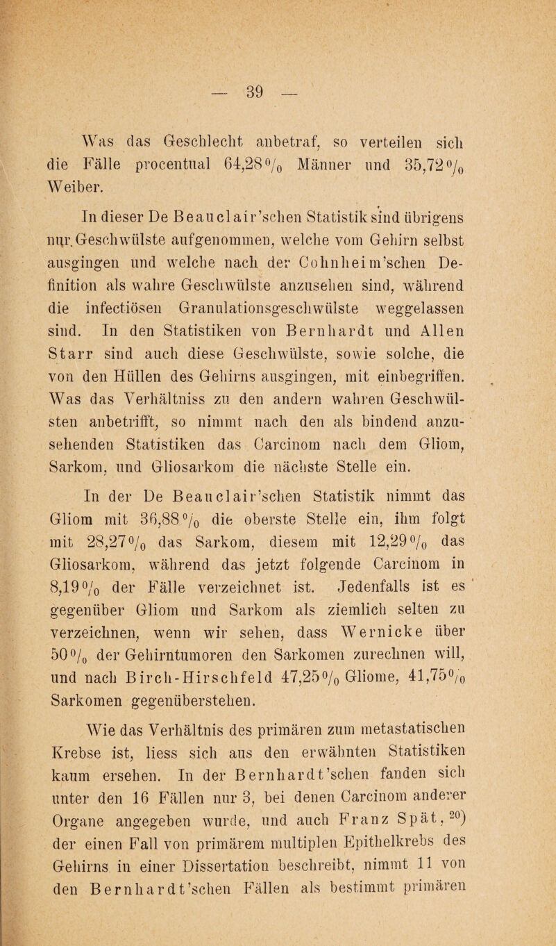 Was das Geschlecht anbetraf, so verteilen sich die Fälle procentual 64,28% Männer und 35,72% Weiber. ♦ In dieser De Beanclair’schen Statistik sind übrigens nur. Geschwülste aufgenommen, welche vom Gehirn selbst ausgingen und welche nach der Cohnheim’schen De¬ finition als wahre Geschwülste anzusehen sind, während die infectiösen Granulationsgeschwülste weggelassen sind. In den Statistiken von Bernhardt und Allen Starr sind auch diese Geschwülste, sowie solche, die von den Hüllen des Gehirns ausgingen, mit einbegriffen. Was das Verhältnis zu den andern wahren Geschwül¬ sten anbetrifft, so nimmt nach den als bindend anzu¬ sehenden Statistiken das Carcinom nach dem Gliom, Sarkom, und Gliosarkom die nächste Stelle ein. In der De Beauclair’schen Statistik nimmt das Gliom mit 36,88% die oberste Stelle ein, ihm folgt mit 28,27 % das Sarkom, diesem mit 12,29% das Gliosarkom, während das jetzt folgende Carcinom in 8,19% der Fälle verzeichnet ist. Jedenfalls ist es gegenüber Gliom und Sarkom als ziemlich selten zu verzeichnen, wenn wir sehen, dass Wernicke über 50% der Gehirntumoren den Sarkomen zurechnen will, und nach Birch-Hirschfeld 47,25% Gliome, 41,75% Sarkomen gegenüberstehen. Wie das Verhältnis des primären zum metastatischen Krebse ist, liess sich aus den erwähnten Statistiken kaum ersehen. In der Bernhardt’schen fanden sich unter den 16 Fällen nur 3, bei denen Carcinom anderer Organe angegeben wurde, und auch Franz Spät,20) der einen Fall von primärem multiplen Epithelkrebs des Gehirns in einer Dissertation beschreibt, nimmt 11 von den Bernhardt’schen Fällen als bestimmt primären