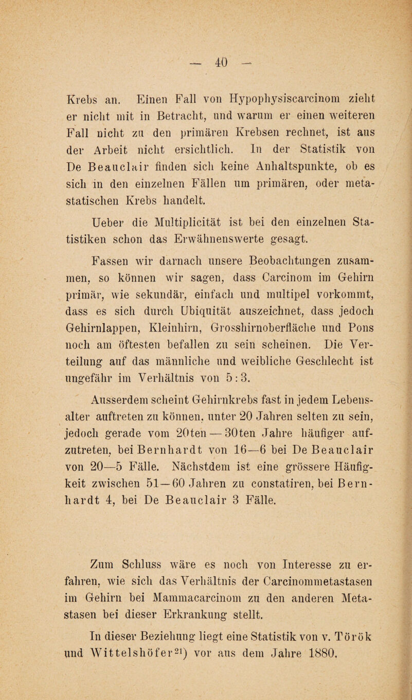 Krebs an. Einen Fall von Hypophysiscarcinom zieht er nicht mit in Betracht, und warum er einen weiteren Fall nicht zu den primären Krebsen rechnet, ist aus der Arbeit nicht ersichtlich, ln der Statistik von De Beauclair finden sich keine Anhaltspunkte, ob es sich in den einzelnen Fällen um primären, oder meta¬ statischen Krebs handelt. Ueber die Multiplicität ist bei den einzelnen Sta¬ tistiken schon das Erwähnenswerte gesagt. Fassen wir darnach unsere Beobachtungen zusam¬ men, so können wir sagen, dass Carcinom im Gehirn primär, wie sekundär, einfach und multipel vorkommt, dass es sich durch Ubiquität auszeichnet, dass jedoch Gehirnlappen, Kleinhirn, Grosshirnoberfläche und Pons noch am öftesten befallen zu sein scheinen. Die Ver¬ teilung auf das männliche und weibliche Geschlecht ist ungefähr im Verhältnis von 5:3. Ausserdem scheint Gehirnkrebs fast in jedem Lebens¬ alter auftreten zu können, unter 20 Jahren selten zu sein, jedoch gerade vom 20ten — 30ten Jahre häufiger auf¬ zutreten, bei Bernhardt von 16—6 bei De Beauclair von 20—5 Fälle. Nächstdem ist eine grössere Häufig¬ keit zwischen 51—60 Jahren zu constatiren, bei Bern¬ hardt 4, bei De Beauclair 3 Fälle. Zum Schluss wäre es noch von Interesse zu er¬ fahren. wie sich das Verhältnis der Carcinommetastasen / im Gehirn bei Mammacarcinom zu den anderen Meta¬ stasen bei dieser Erkrankung stellt. In dieser Beziehung liegt eine Statistik von v. Török und Wittelshöf er21) vor aus dem Jahre 1880.