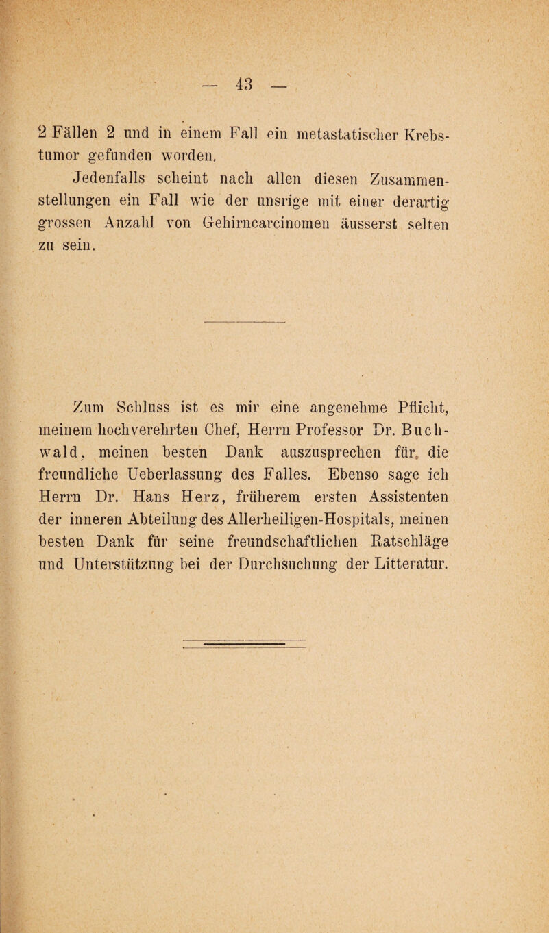 48 2 Fällen 2 und in einem Fall ein metastatisclier Krebs- tumor gefunden worden. Jedenfalls scheint nach allen diesen Zusammen¬ stellungen ein Fall wie der unsrige mit einer derartig grossen Anzahl von Gehirncarcinomen äusserst selten zu sein. Zum Schluss ist es mir eine angenehme Pflicht, meinem hochverehrten Chef, Herrn Professor Dr. Buch¬ wald, meinen besten Dank auszusprechen für die freundliche Ueberlassung des Falles. Ebenso sage ich Herrn Dr. Hans Herz, früherem ersten Assistenten der inneren Abteilung des Allerheiligen-Hospitals, meinen besten Dank für seine freundschaftlichen Katschläge und Unterstützung bei der Durchsuchung der Litteratur.