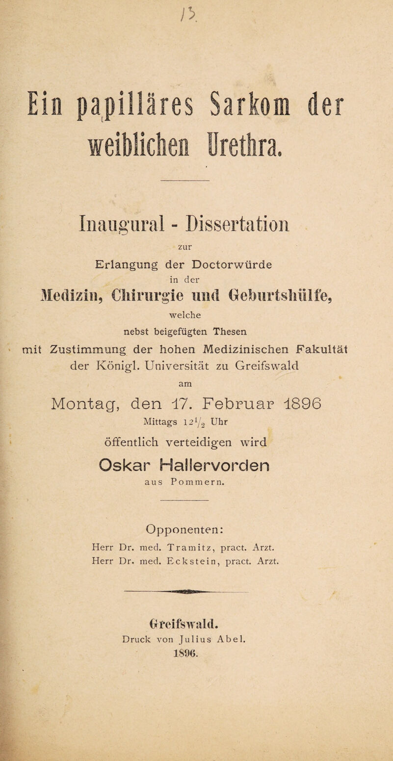 Ein papilläres Sarkom der weiblichen Urethra. Iiiaugural - Dissertation zur Erlangung der Doctorwiirde in der Medizin, Chirurgie und Geburtsliiilfe, welche nebst beigefügten Thesen mit Zustimmung der hohen Medizinischen Fakultät der Königl. Universität zu Greifswald am Montag, den 17. Februar 1896 Mittags 12 Y2 Uhr öffentlich verteidigen wird Oskar Hailervorden aus Pommern. Opponenten: Herr Dr. med. Tramitz, pract. Arzt. Herr Dr. med, Eckstein, pract. Arzt. Greifswald. Druck von Julius Abel. 18%.