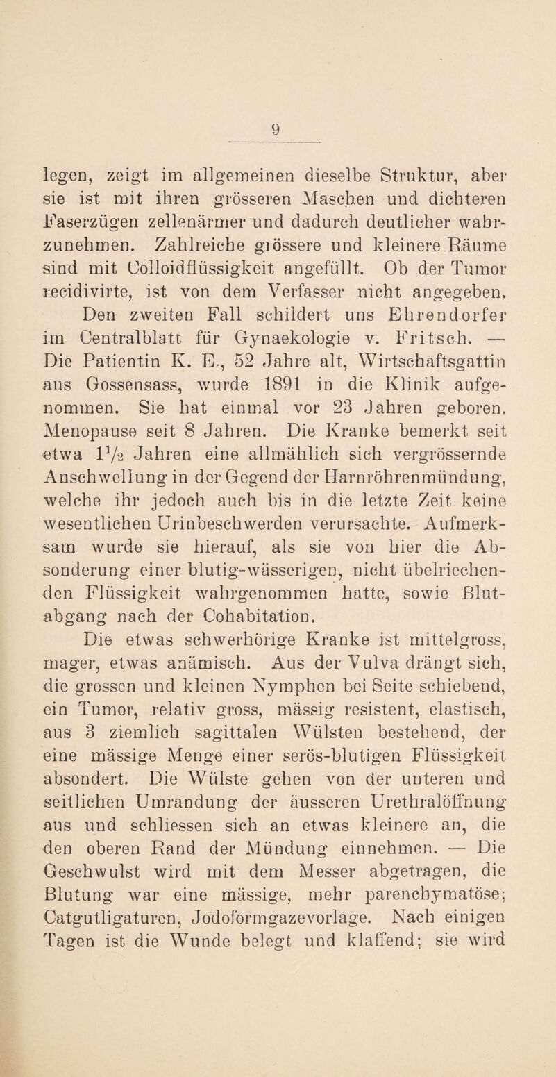 legen, zeigt im allgemeinen dieselbe Struktur, aber sie ist mit ihren grösseren Maschen und dichteren Faserzügen zellenärmer und dadurch deutlicher wabr- zunehmen. Zahlreiche giössere und kleinere Räume sind mit Colloidflüssigkeit angefüllt. Ob der Tumor recidivirte, ist von dem Verfasser nicht angegeben. Den zweiten Fall schildert uns Ehrendorfer im Centralblatt für Gynaekologie v. Fritsch. — Die Patientin K. E., 52 Jahre alt, Wirtschaftsgattin aus Gossensass, wurde 1891 in die Klinik aufge¬ nommen. Sie hat einmal vor 23 Jahren geboren. Menopause seit 8 Jahren. Die Kranke bemerkt seit etwa F/2 Jahren eine allmählich sich vergrössernde Anschwellung in der Gegend der Harnröhrenmündung, welche ihr jedoch auch bis in die letzte Zeit keine wesentlichen Urinbeschwerden verursachte. Aufmerk¬ sam wurde sie hierauf, als sie von hier die Ab¬ sonderung einer blutig-wässerigen, nicht übelriechen¬ den Flüssigkeit wahrgenommen hatte, sowie Blut¬ abgang nach der Cohabitation. Die etwas schwerhörige Kranke ist mittelgross, mager, etwas anämisch. Aus der Vulva drängt sich, die grossen und kleinen Nymphen bei Seite schiebend, ein Tumor, relativ gross, massig resistent, elastisch, aus 3 ziemlich sagittalen Wülsten bestehend, der eine mässige Menge einer serös-blutigen Flüssigkeit absondert. Die Wülste gehen von der unteren und seitlichen Umrandung der äusseren Urethralöffnung aus und schliessen sich an etwas kleinere an, die den oberen Rand der Mündung einnehmen. — Die Geschwulst wird mit dem Messer abgetragen, die Blutung war eine mässige, mehr parenchymatöse; Catgutligaturen, Jodoformgazevorlage. Nach einigen Tagen ist die Wunde belegt und klaffend; sie wird