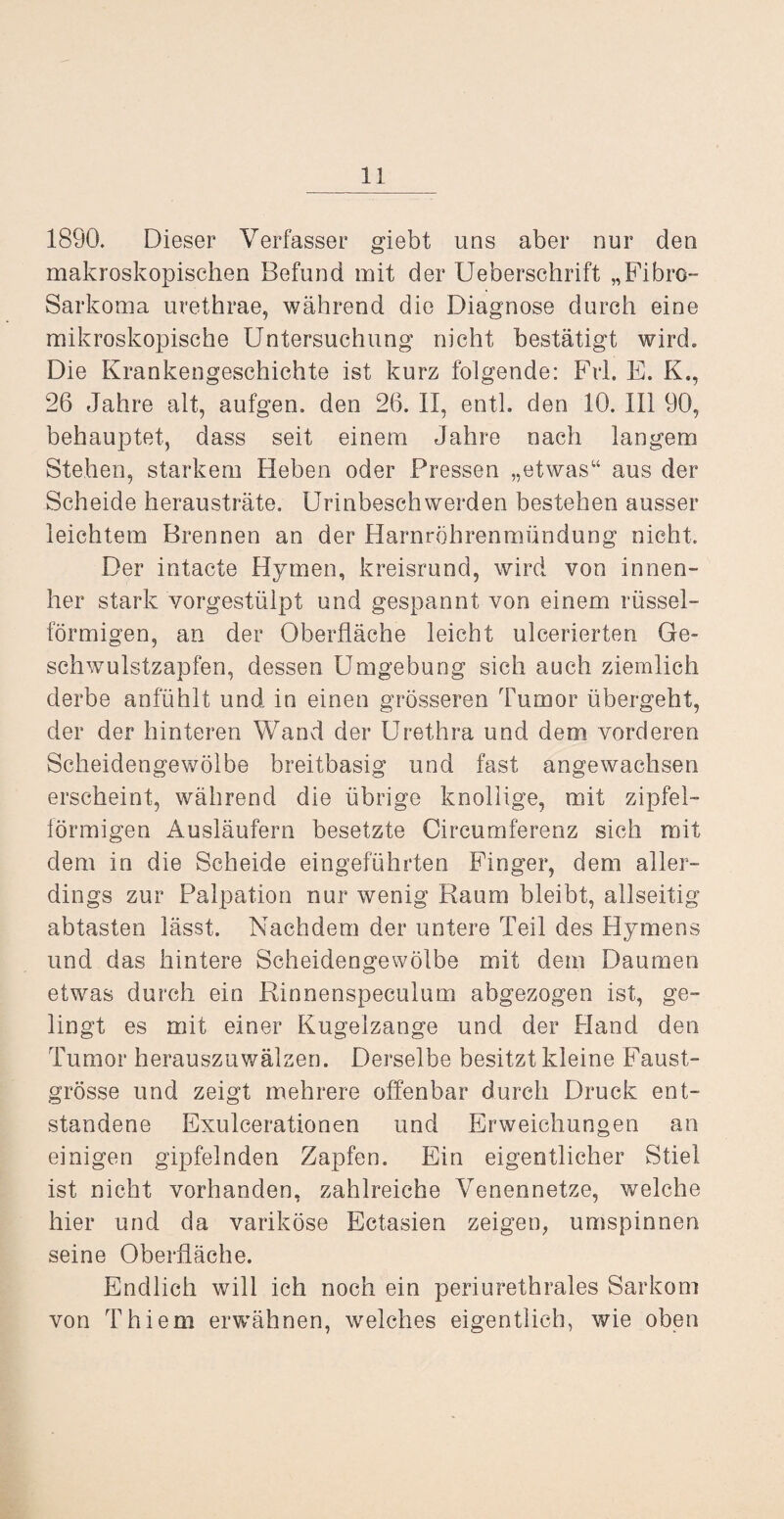 1890. Dieser Verfasser giebt uns aber nur den makroskopischen Befund mit der Ueberschrift „Fibro- Sarkoma urethrae, während die Diagnose durch eine mikroskopische Untersuchung nicht bestätigt wird. Die Krankengeschichte ist kurz folgende: Frl. E. K., 26 Jahre alt, aufgen. den 26. II, enth den 10. III 90, behauptet, dass seit einem Jahre nach langem Stehen, starkem Heben oder Pressen „etwas“ aus der Scheide herausträte. Urinbeschwerden bestehen ausser leichtem Brennen an der Harnröhrenmündung nicht. Der intacte Hymen, kreisrund, wird von innen- her stark vorgestülpt und gespannt von einem rüssel¬ förmigen, an der Oberfläche leicht ulcerierten Ge~ schvmlstzapfen, dessen Umgebung sich auch ziemlich derbe anfühlt und in einen grösseren Tumor übergeht, der der hinteren Wand der Urethra und dem vorderen Scheidengewölbe breitbasig und fast angewachsen erscheint, während die übrige knollige, mit zipfel- lörmigen Ausläufern besetzte Oircumferenz sich mit dem in die Scheide eingeführten Finger, dem aller¬ dings zur Palpation nur wenig Raum bleibt, allseitig abtasten lässt. Nachdem der untere Teil des Hymens und das hintere Scheidengewölbe mit dem Daumen etwas durch ein Rinnenspeculum abgezogen ist, ge¬ lingt es mit einer Kugelzange und der Hand den Tumor herauszuwälzen. Derselbe besitzt kleine Faust¬ grösse und zeigt mehrere offenbar durch Druck ent¬ standene Exulcerationen und Erweichungen an einigen gipfelnden Zapfen. Ein eigentlicher Stiel ist nicht vorhanden, zahlreiche Venennetze, welche hier und da variköse Ectasien zeigen, umspinnen seine Oberfläche. Endlich will ich noch ein periurethrales Sarkom von Thiem ervrähnen, welches eigentlich, wie oben