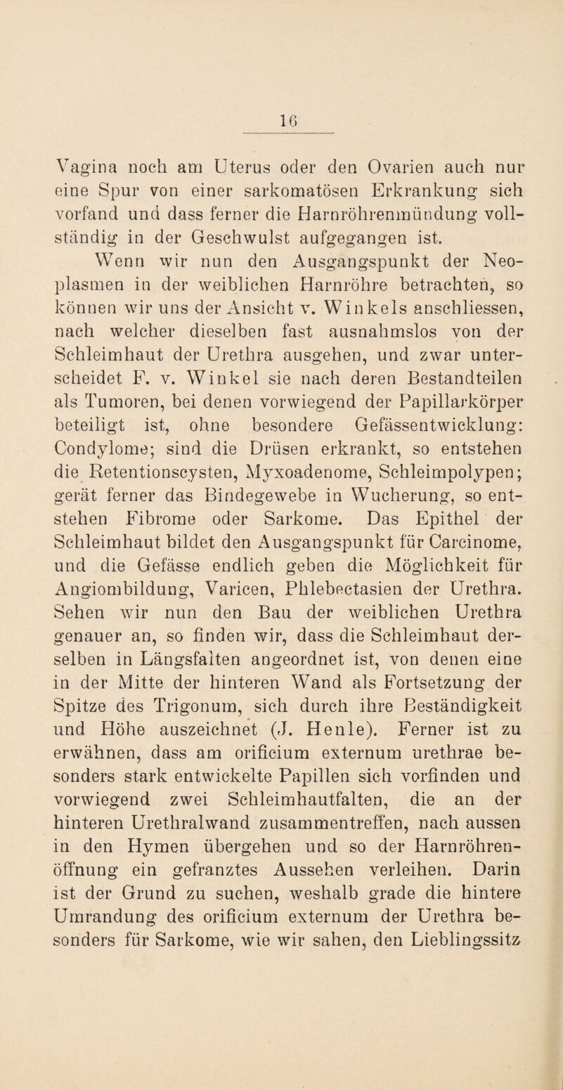 Vagina noch am Uterus oder den Ovarien auch nur eine Spur von einer sarkomatösen Erkrankung sich vorfand und dass ferner die Harnröhrenmündung voll¬ ständig in der Geschwulst aufgegangen ist. Wenn wir nun den Ausgangspunkt der Neo¬ plasmen in der weiblichen Harnröhre betrachten, so können wir uns der Ansicht v. Winkels anschliessen, nach welcher dieselben fast ausnahmslos von der Schleimhaut der Urethra ausgehen, und zwar unter¬ scheidet F. v. Winkel sie nach deren Bestandteilen als Tumoren, bei denen vorwiegend der Papillarkörper beteiligt ist, ohne besondere Gefässentwicklung: Condylome; sind die Drüsen erkrankt, so entstehen die Retentionscysten, Myxoadenome, Schleimpolypen; gerät ferner das Bindegewebe in Wucherung, so ent¬ stehen Fibrome oder Sarkome. Das Epithel der Schleimhaut bildet den Ausgangspunkt für Carcinome, und die Gefässe endlich geben die Möglichkeit für Angiombildung, Varicen, Phlebectasien der Urethra. Sehen wir nun den Bau der weiblichen Urethra genauer an, so finden wir, dass die Schleimhaut der¬ selben in Längsfalten angeordnet ist, von denen eine in der Mitte der hinteren Wand als Fortsetzung der Spitze des Trigonum, sich durch ihre Beständigkeit und Höhe auszeichnet (J. Henle). Ferner ist zu erwähnen, dass am orificium externum urethrae be¬ sonders stark entwickelte Papillen sich vorfinden und vorwiegend zwei Schleimhautfalten, die an der hinteren Urethralwand Zusammentreffen, nach aussen in den Hymen übergehen und so der Harnröhren¬ öffnung ein gefranztes Aussehen verleihen. Darin ist der Grund zu suchen, weshalb grade die hintere Umrandung des orificium externum der Urethra be¬ sonders für Sarkome, wie wir sahen, den Lieblingssitz