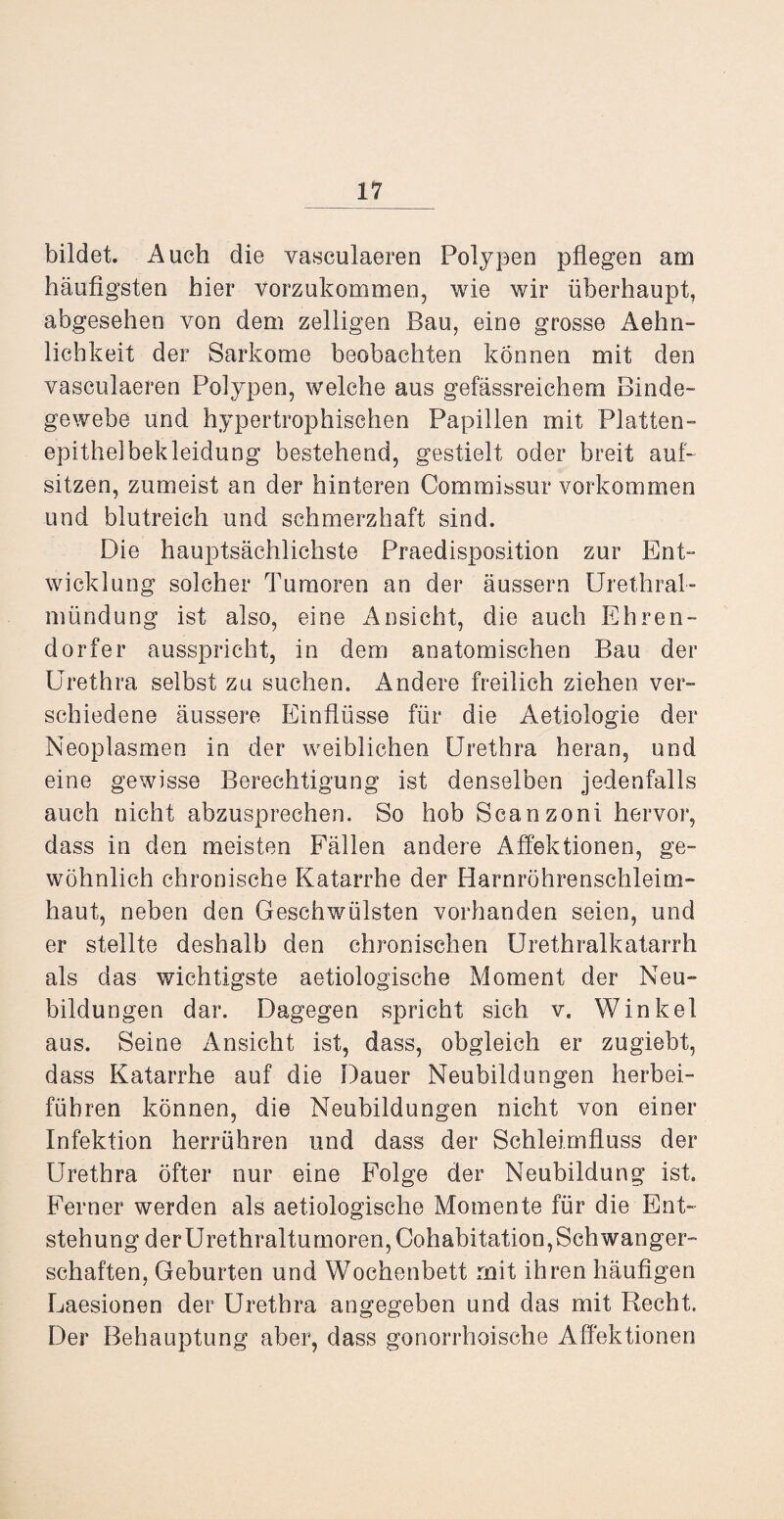bildet. Auch die vasculaeren Polypen pflegen am häufigsten hier vorzukommen, wie wir überhaupt, abgesehen von dem zeitigen Bau, eine grosse Aehn- lichkeit der Sarkome beobachten können mit den vasculaeren Polypen, welche aus gefässreichem Binde¬ gewebe und hypertrophischen Papillen mit Platten - epithelbekleidung bestehend, gestielt oder breit auf- sitzen, zumeist an der hinteren Commissur Vorkommen und blutreich und schmerzhaft sind. Die hauptsächlichste Praedisposition zur Ent¬ wicklung solcher Tumoren an der äussern Urethral¬ mündung ist also, eine Ansicht, die auch Ehren¬ dorfer ausspricht, in dem anatomischen Bau der Urethra selbst zu suchen. Andere freilich ziehen ver¬ schiedene äussere Einflüsse für die Äetiologie der Neoplasmen in der weiblichen Urethra heran, und eine gewisse Berechtigung ist denselben jedenfalls auch nicht abzusprechen. So hob Scanzoni hervor, dass in den meisten Fällen andere Affektionen, ge¬ wöhnlich chronische Katarrhe der Harnröhrenschleim¬ haut, neben den Geschwülsten vorhanden seien, und er stellte deshalb den chronischen Urethralkatarrh als das wichtigste aetiologische Moment der Neu¬ bildungen dar. Dagegen spricht sich v. Winkel aus. Seine Ansicht ist, dass, obgleich er zugiebt, dass Katarrhe auf die Dauer Neubildungen herbei- fübren können, die Neubildungen nicht von einer Infektion herrühren und dass der Schleimfluss der Urethra öfter nur eine Folge der Neubildung ist. Ferner werden als aetiologische Momente für die Ent¬ stehung derUrethraltumoren, Cohabitation,Schwanger¬ schaften, Geburten und Wochenbett mit ihren häufigen Laesionen der Urethra angegeben und das mit Recht. Der Behauptung aber, dass gonorrhoische Affektionen