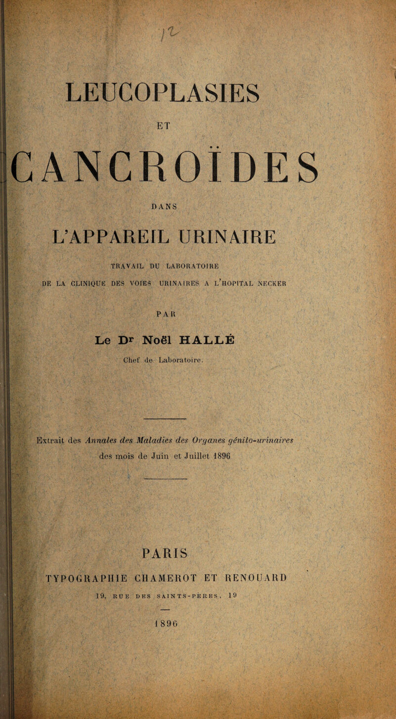 ET CANCROÏDES DANS L’APPAREIL URINAIRE jm TRAVAIL DU LABORATOIRE DE LA CLINIQUE DES VOIES URINAIRES A L HOPITAL NECKER PAR Le Dr Noël HALLÉ Chef de Laboratoire. m'- Extrait des Annales des Maladies des Organes génito-urinaires des mois de Juin et Juillet -1896 : ¥ PARIS TYPOGRAPHIE CHAMEROT ET RENOUARD 19, RUE DES SAINTS-PÈRES, 19 I 896