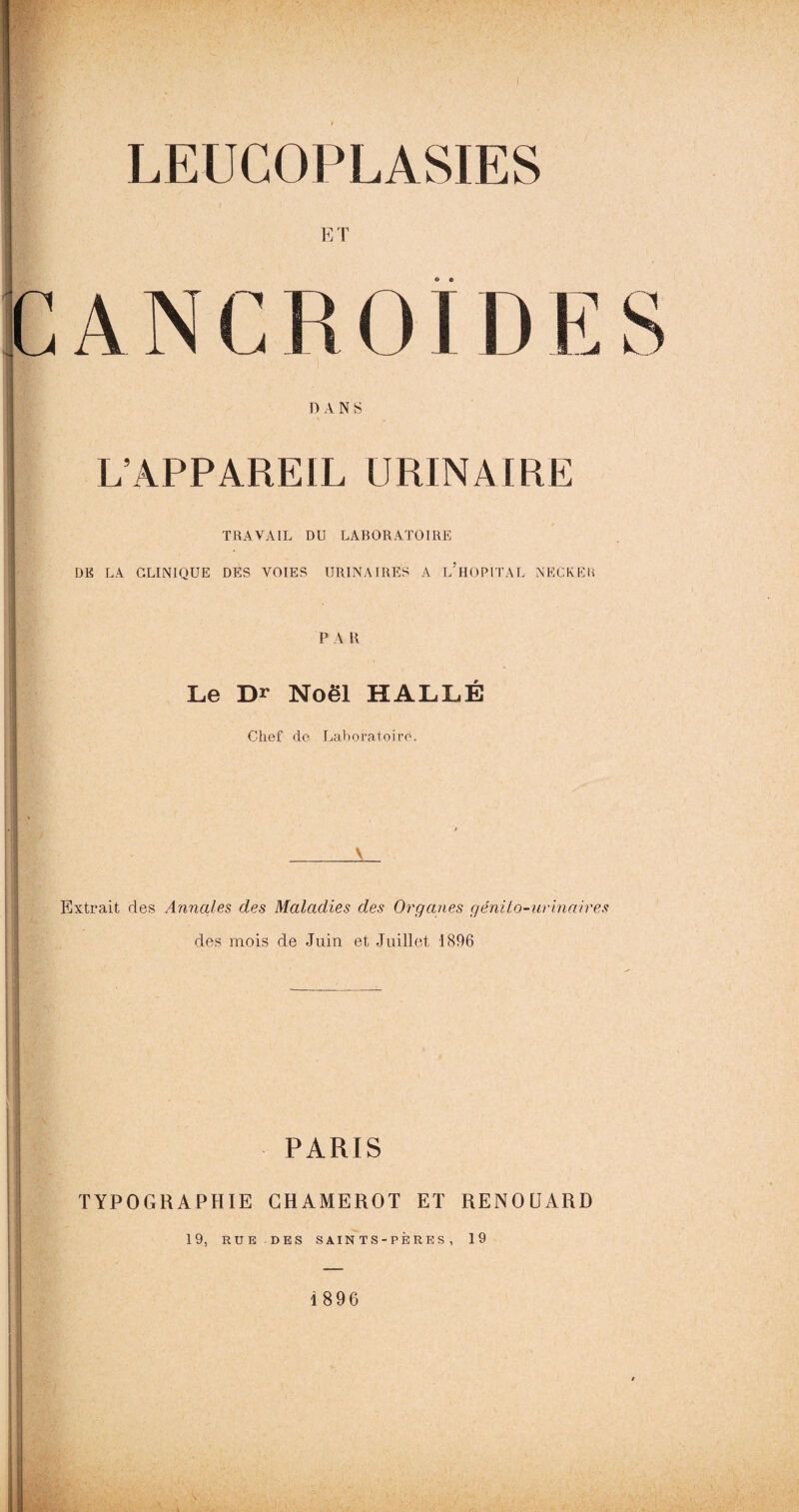 ET C A N C R OID E S DANS L’APPAREIL URINAIRE TRAVAIL DU LABORATOIRE DK LA CLINIQUE DES VOIES URINAIRES A L HOPITAL NECKElt PA H Le Dr Noël HALLE Chef de Laboratoire. Extrait des Annales des Maladies des Organes génito-urinaires des mois de Juin et Juillet 1896 PARIS TYPOGRAPHIE CHAMEROT ET RENOÜARD 19, RUE DES SAINTS-PÈRES, 19 1896
