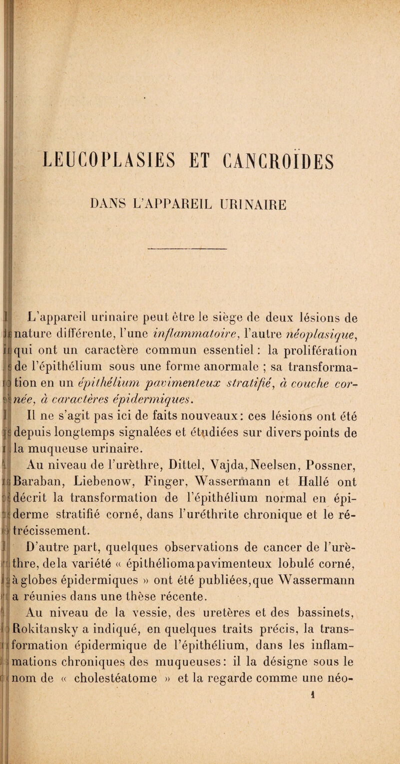 LEUCOPLASIES ET CANCROIDES DANS L’APPAREIL URINAIRE | P L’appareil urinaire peut être le siège de deux lésions de le nature différente, l’une inflammatoire, l’autre néoplasique, Il qui ont un caractère commun essentiel: la prolifération de l’épithélium sous une forme anormale ; sa transforma- n tion en un épithélium pavimenteux stratifié, à couche cor- ûnée, à caractères épidermiques. Il ne s’agit pas ici de faits nouveaux: ces lésions ont été depuis longtemps signalées et étudiées sur divers points de la muqueuse urinaire. Au niveau de l’urèthre, Dittel, Vajda,Neelsen, Possner, dBaraban, Liebenow, Finger, Wassermann et Hallé ont décrit la transformation de l’épithélium normal en épi- : ; derme stratifié corné, dans l’uréthrite chronique et le ré¬ trécissement. D’autre part, quelques observations de cancer de l’urè¬ thre, delà variété « épithéliomapavimenteux lobulé corné, i à globes épidermiques » ont été publiées,que Wassermann a réunies dans une thèse récente. Au niveau de la vessie, des uretères et des bassinets, Rokitansky a indiqué, en quelques traits précis, la trans¬ formation épidermique de l’épithélium, dans les inflam¬ mations chroniques des muqueuses: il la désigne sous le (! nom de « cholestéatome » et la regarde comme une néo- i) || il