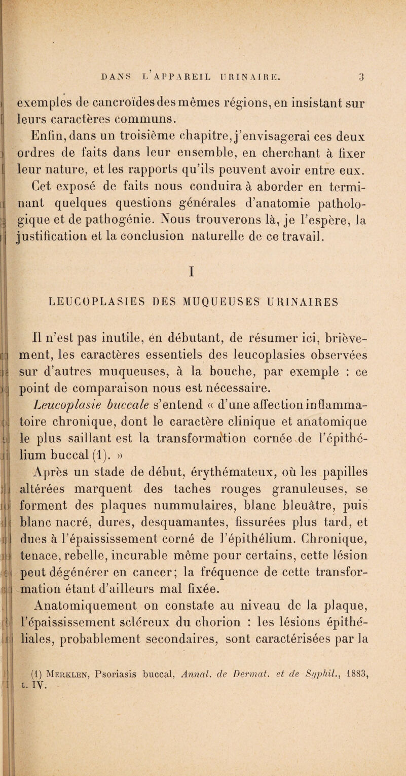 \ l ) l ci - - J II ü • i (fJ y II t ; J 11 in 4* | H ! j; ' DANS L’APPAREIL URINAIRE. exemples de cancroïdes des mêmes régions, en insistant sur leurs caractères communs. Enfin, dans un troisième chapitre, j’envisagerai ces deux ordres de faits dans leur ensemble, en cherchant à fixer leur nature, et les rapports qu’ils peuvent avoir entre eux. Cet exposé de faits nous conduira à aborder en termi¬ nant quelques questions générales d’anatomie patholo¬ gique et de pathogénie. Nous trouverons là, je l’espère, la justification et la conclusion naturelle de ce travail. I LEUCÜPLASIES DES MUQUEUSES URINAIRES Il n’est pas inutile, en débutant, de résumer ici, briève¬ ment, les caractères essentiels des leucoplasies observées sur d’autres muqueuses, à la bouche, par exemple : ce point de comparaison nous est nécessaire. Leucoplasie buccale s’entend « d’une affection inflamma¬ toire chronique, dont le caractère clinique et anatomique le plus saillant est la transformation cornée de l’épithé¬ lium buccal (1). » Après un stade de début, érythémateux, où les papilles altérées marquent des taches rouges granuleuses, se forment des plaques nummulaires, blanc bleuâtre, puis blanc nacré, dures, desquamantes, fissurées plus tard, et dues à l’épaississement corné de l’épithélium. Chronique, tenace, rebelle, incurable même pour certains, cette lésion peut dégénérer en cancer; la fréquence de cette transfor¬ mation étant d’ailleurs mal fixée. Anatomiquement on constate au niveau de la plaque, l’épaississement scléreux du chorion : les lésions épithé¬ liales, probablement secondaires, sont caractérisées par la (1) Merklen, Psoriasis buccal, Annal, de Dermat. et de SyphiL, 1883, t. IV. •