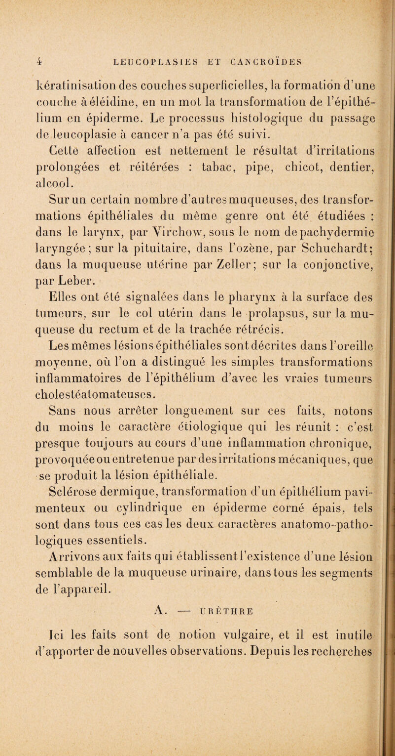 kératinisation des couches superficielles, la formation d’une couche àéléidine, en un mot la transformation de l’épithé¬ lium en épiderme. Le processus histologique du passage de leucoplasie à cancer n’a pas été suivi. Cette affection est nettement le résultat d’irritations prolongées et réitérées : tabac, pipe, chicot, dentier, alcool. Sur un certain nombre d’au très muqueuses, des transfor¬ mations épithéliales du meme genre ont été étudiées : dans le larynx, par Virchow, sous le nom de pachydermie laryngée; sur la pituitaire, dans l’ozène, par Schuchardt; dans la muqueuse utérine par Zeller; sur la conjonctive, par Leber. Elles ont été signalées dans le pharynx à la surface des tumeurs, sur le col utérin dans le prolapsus, sur la mu¬ queuse du rectum et de la trachée rétrécis. Les mêmes lésions épithéliales sont décrites dans l’oreille moyenne, où l’on a distingué les simples transformations inflammatoires de l’épithélium d’avec les vraies tumeurs cholestéatomateuses. Sans nous arrêter longuement sur ces faits, notons du moins le caractère étiologique qui les réunit : c’est presque toujours au cours d’une inflammation chronique, provoquée ou entretenue par desirritations mécaniques, que se produit la lésion épithéliale. Sclérose dermique, transformation d’un épithélium pavi- menteux ou cylindrique en épiderme corné épais, tels sont dans tous ces cas les deux caractères anatomo-patho¬ logiques essentiels. Arrivons aux faits qui établissent l’existence d’une lésion semblable de la muqueuse urinaire, dans tous les segments de l’appareil. A. — URÈTHRE Ici les faits sont de notion vulgaire, et il est inutile d’apporter de nouvelles observations. Depuis les recherches