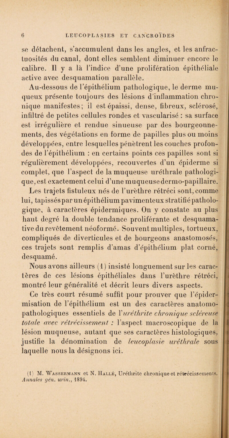 se détachent, s’accumulent dans les angles, et les anfrac¬ tuosités du canal, dont elles semblent diminuer encore le calibre. Il y a là l’indice d’une prolifération épithéliale active avec desquamation parallèle. Au-dessous de l’épithélium pathologique, le derme mu¬ queux présente toujours des lésions d’inflammation chro¬ nique manifestes; il est épaissi, dense, fibreux, sclérosé, infiltré de petites cellules rondes et vascularisé : sa surface est irrégulière et rendue sinueuse par des bourgeonne¬ ments, des végétations en forme de papilles plus ou moins développées, entre lesquelles pénètrent les couches profon¬ des de l’épithélium : en certains points ces papilles sont si régulièrement développées, recouvertes d’un épiderme si complet, que l’aspect de la muqueuse uréthrale pathologi¬ que, est exactement celui d’une muqueuse dermo-papillaire. Les trajets fistuleux nés de l’urèthre rétréci sont, comme lui, tapissés par un épithélium pavimenteux stratifié patholo¬ gique, à caractères épidermiques. On y constate au plus haut degré la double tendance proliférante et desquama¬ tive du revêtement néoformé. Souvent multiples, tortueux, compliqués de diverticules et de bourgeons anastomosés, ces trajets sont remplis d’amas d’épithélium plat corné, desquamé. Nous avons ailleurs (1) insisté longuement sur les carac¬ tères de ces lésions épithéliales dans l’urèthre rétréci, montré leur généralité et décrit leurs divers aspects. Ce très court résumé suffit pour prouver que l’épider¬ misation de l’épithélium est un des caractères anatomo¬ pathologiques essentiels de Xuréthrite chronique scléreuse totale avec rétrécissement : l’aspect macroscopique de la lésion muqueuse, autant que ses caractères histologiques, justifie la dénomination de leucoplasie uréthrale sous laquelle nous la désignons ici. (1) M. Wassermann et N. Halle, Uréthrite chronique et rétrécissements. Annales gén. urin., 1894.