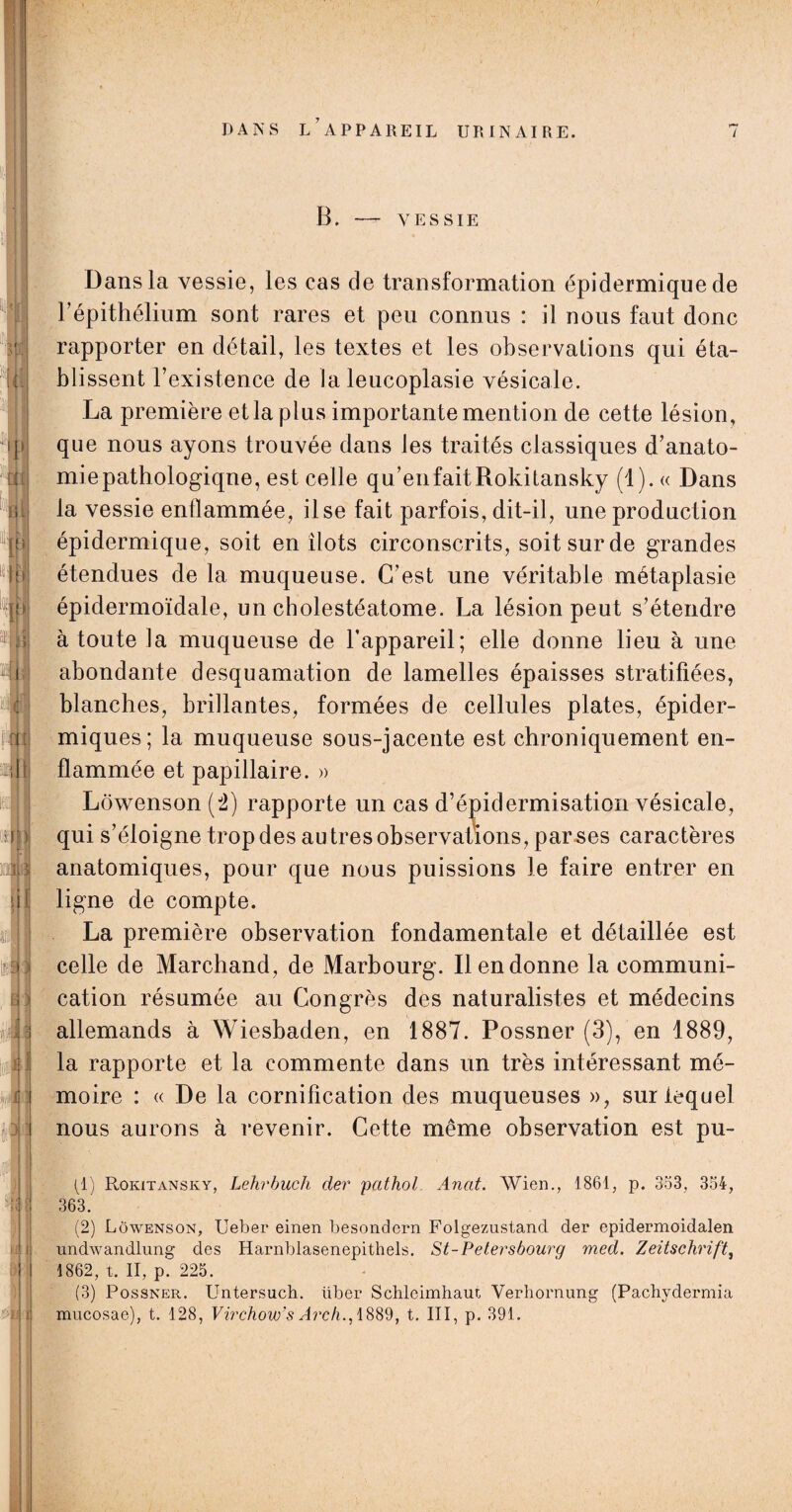 B. - VESSIE Dans la vessie, les cas de transformation épidermique de répithélium sont rares et peu connus : il nous faut donc rapporter en détail, les textes et les observations qui éta¬ blissent l’existence de la leucoplasie vésicale. La première et la plus importante mention de cette lésion, que nous ayons trouvée dans les traités classiques d’anato¬ mie pathologique, est celle qu’en fait Rokitansky (1). « Dans la vessie enflammée, il se fait parfois, dit-il, une production épidermique, soit en îlots circonscrits, soit sur de grandes étendues de la muqueuse. C’est une véritable métaplasie épidermoïdale, un cholestéatome. La lésion peut s’étendre à toute la muqueuse de l’appareil; elle donne lieu à une abondante desquamation de lamelles épaisses stratifiées, blanches, brillantes, formées de cellules plates, épider¬ miques; la muqueuse sous-jacente est chroniquement en¬ flammée et papillaire. » Lôwenson (2) rapporte un cas d’épidermisation vésicale, qui s’éloigne trop des au très observations, par ses caractères anatomiques, pour que nous puissions le faire entrer en ligne de compte. La première observation fondamentale et détaillée est celle de Marchand, de Marbourg. Il en donne la communi¬ cation résumée au Congrès des naturalistes et médecins allemands à Wiesbaden, en 1887. Possner (3), en 1889, la rapporte et la commente dans un très intéressant mé¬ moire : « De la cornifîcation des muqueuses », sur lequel nous aurons à revenir. Cette même observation est pu- (1) Rokitansky, Lehrbuch der pathol. Anat. Wien., 1861, p. 353, 354, 363. (2) Lôwenson, Ueber einen besondcrn Folgezustand der epidermoidalen undwandlung des Harnblasenepithels. St-Petersbourg med. Zeitschrift, 1862, t. II, p'. 225. (3) Possner. Untersuch. liber Schleimhaut Verhornung (Pachydermia mucosae), t. 128, Virchow’s Arch., 1889, t. III, p. 391.