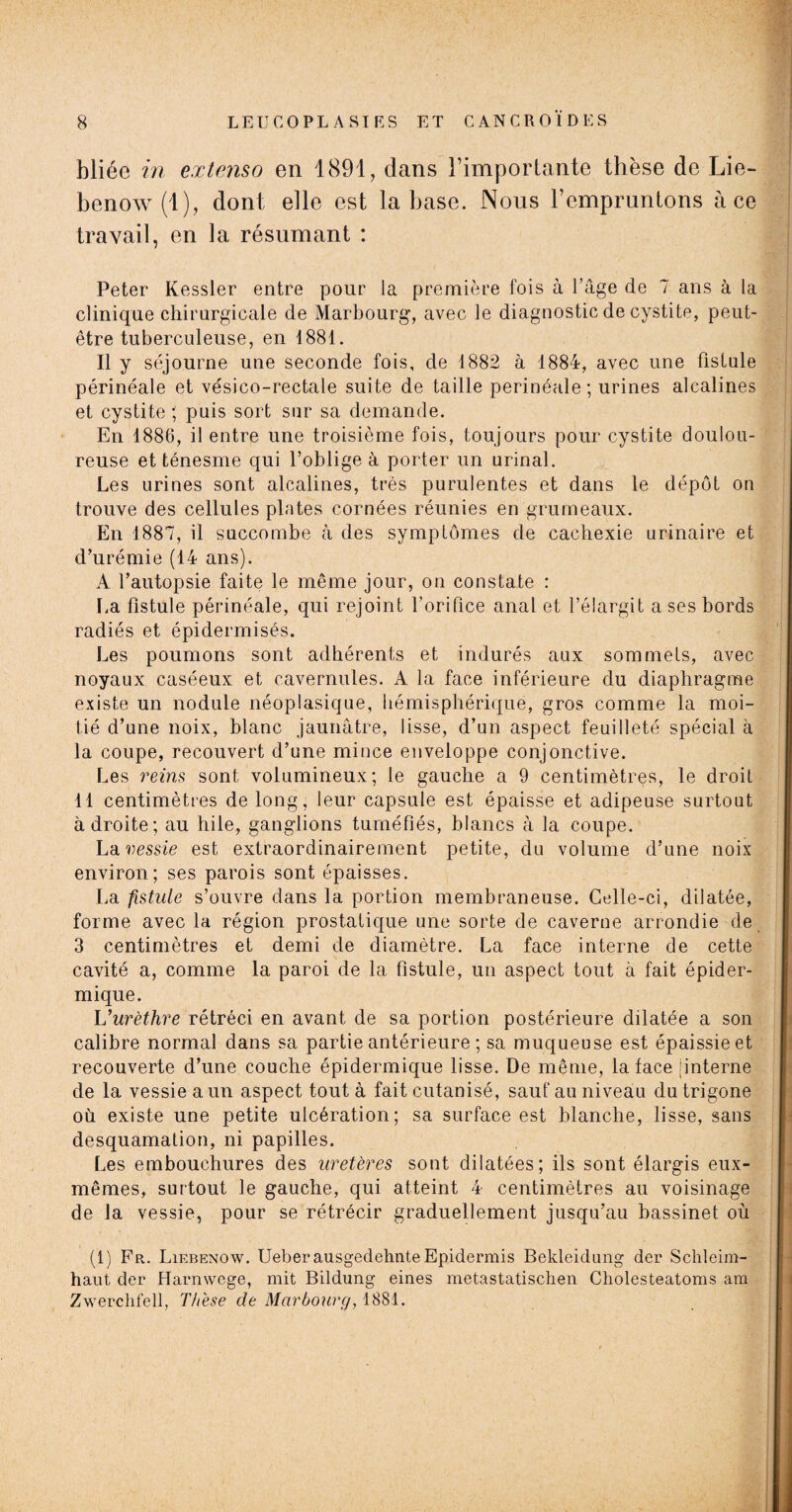 bliée in extenso en 1891, dans l’importante thèse de Lie- benow(l), dont elle est la base. Nous l’empruntons à ce travail, en la résumant : Peter Kessler entre pour la première fois à l’âge de 7 ans à la clinique chirurgicale de Marbourg, avec le diagnostic de cystite, peut- être tuberculeuse, en 1881. Il y séjourne une seconde fois, de 1882 à 1884, avec une fistule périnéale et vésico-rectale suite de taille perinéale; urines alcalines et cystite ; puis sort sur sa demande. En 1886, il entre une troisième fois, toujours pour cystite doulou¬ reuse et ténesme qui l’oblige à porter un urinai. Les urines sont alcalines, très purulentes et dans le dépôt on trouve des cellules plates cornées réunies en grumeaux. En 1887, il succombe à des symptômes de cachexie urinaire et d’urémie (14 ans). A l’autopsie faite le même jour, on constate : La fistule périnéale, qui rejoint l’orifice anal et l’élargit a ses bords radiés et épidermisés. Les poumons sont adhérents et indurés aux sommets, avec noyaux caséeux et cavernules. A la face inférieure du diaphragme existe un nodule néoplasique, hémisphérique, gros comme la moi¬ tié d’une noix, blanc jaunâtre, lisse, d’un aspect feuilleté spécial à la coupe, recouvert d’une mince enveloppe conjonctive. Les reins sont volumineux; le gauche a 9 centimètres, le droit 11 centimètres de long, leur capsule est épaisse et adipeuse surtout adroite; au hile, ganglions tuméfiés, blancs à la coupe. La vessie est extraordinairement petite, du volume d’une noix environ; ses parois sont épaisses. La fistule s’ouvre dans la portion membraneuse. Celle-ci, dilatée, forme avec la région prostatique une sorte de caverne arrondie de 3 centimètres et demi de diamètre. La face interne de cette cavité a, comme la paroi de la fistule, un aspect tout à fait épider¬ mique. L'urèthre rétréci en avant de sa portion postérieure dilatée a son calibre normal dans sa partie antérieure ; sa muqueuse est épaissie et recouverte d’une couche épidermique lisse. De même, la face |interne de la vessie a un aspect tout à fait cutanisé, sauf au niveau du trigone où existe une petite ulcération; sa surface est blanche, lisse, sans desquamation, ni papilles. Les embouchures des uretères sont dilatées; ils sont élargis eux- mêmes, surtout le gauche, qui atteint 4 centimètres au voisinage de la vessie, pour se rétrécir graduellement jusqu’au bassinet où (1) Fr. Liebenow. Ueberausgedehnte Epidermis Bekleidung der Schleim- haut der Harnwcge, mit Bildung eines metastatischen Cholesteatoms am Zwerclifell, Th'ese de Marbourg, 1881.