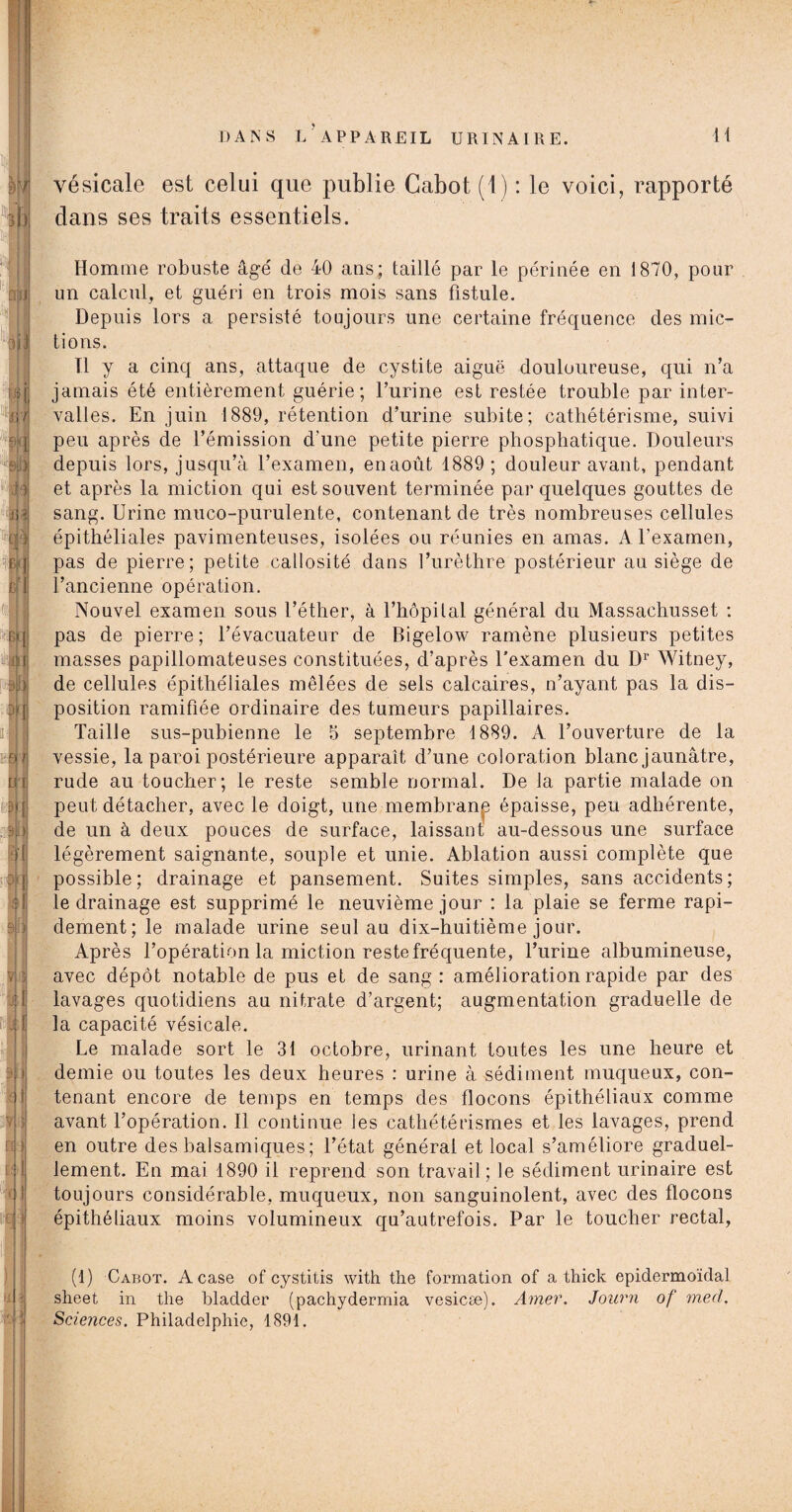 vésicale est celui que publie Cabot (1) : le voici, rapporté dans ses traits essentiels. Homme robuste âge' de 40 ans; taillé par le périnée en 1870, pour un calcul, et guéri en trois mois sans fistule. Depuis lors a persisté toujours une certaine fréquence des mic¬ tions. Tl y a cinq ans, attaque de cystite aiguë douloureuse, qui n’a jamais été entièrement guérie; l’urine est restée trouble par inter¬ valles. En juin 1889, rétention d’urine subite; cathétérisme, suivi peu après de l’émission d'une petite pierre phosphatique. Douleurs depuis lors, jusqu’à l’examen, en août 1889 ; douleur avant, pendant et après la miction qui est souvent terminée par quelques gouttes de sang. Urine muco-purulente, contenant de très nombreuses cellules épithéliales pavimenteuses, isolées ou réunies en amas. A l’examen, pas de pierre; petite callosité dans l’urèthre postérieur au siège de l’ancienne opération. Nouvel examen sous l’éther, à l’hôpital général du Massachusset : pas de pierre; l’évacuateur de Bigelow ramène plusieurs petites masses papillomateuses constituées, d’après l'examen du Dr Witney, de cellules épithéliales mêlées de sels calcaires, n’ayant pas la dis¬ position ramifiée ordinaire des tumeurs papillaires. Taille sus-pubienne le 5 septembre 1889. A l’ouverture de la vessie, la paroi postérieure apparaît d’une coloration blanc jaunâtre, rude au toucher; le reste semble normal. De la partie malade on peut détacher, avec le doigt, une membranp épaisse, peu adhérente, de un à deux pouces de surface, laissant au-dessous une surface légèrement saignante, souple et unie. Ablation aussi complète que possible; drainage et pansement. Suites simples, sans accidents; le drainage est supprimé le neuvième jour : la plaie se ferme rapi¬ dement; le malade urine seul au dix-huitième jour. Après l’opération la miction reste fréquente, l’urine albumineuse, avec dépôt notable de pus et de sang : amélioration rapide par des lavages quotidiens au nitrate d’argent; augmentation graduelle de la capacité vésicale. Le malade sort le 31 octobre, urinant toutes les une heure et demie ou toutes les deux heures : urine à sédiment muqueux, con¬ tenant encore de temps en temps des flocons épithéliaux comme avant l’opération. Il continue ies cathétérismes et les lavages, prend en outre des balsamiques ; l’état général et local s’améliore graduel¬ lement. En mai 1890 il reprend son travail; le sédiment urinaire est toujours considérable, muqueux, non sanguinolent, avec des flocons épithéliaux moins volumineux qu’autrefois. Par le toucher rectal, (1) Cabot. A case of cystitis with the formation of a thick epidermoïdal sheet in the bladder (pachydermia vesicæ). Amer. Journ of med. Sciences. Philadelphie, 1891.
