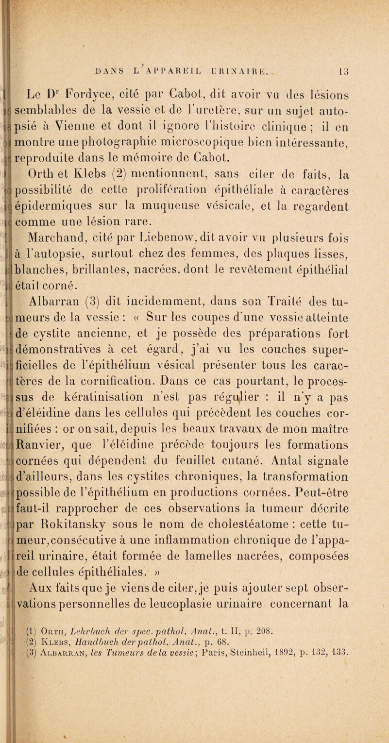 Le Dr Fordyce, cité par Cabot, dit avoir vu des lésions I semblables de la vessie et de l’uretère, sur un sujet auto¬ psié à Vienne et dont il ignore l’histoire clinique; il en montre une photographie microscopique bien intéressante, 6 reproduite dans le mémoire de Cabot. Orth et Ivlebs (2) mentionnent, sans citer de faits, la possibilité de cette prolifération épithéliale à caractères épidermiques sur la muqueuse vésicale, et la regardent comme une lésion rare. Marchand, cité par Liebenow,dit avoir vu plusieurs fois à l’autopsie, surtout chez des femmes, des plaques lisses, blanches, brillantes, nacrées, dont le revêtement épithélial était corné. Albarran (3) dit incidemment, dans son Traité des tu- llmeurs de la vessie : « Sur les coupes d’une vessie atteinte ^de cystite ancienne, et je possède des préparations fort mdémonstratives à cet égard, j’ai vu les couches super- ^ipficielles de l’épithélium vésical présenter tous les carac¬ tères de la cornification. Dans ce cas pourtant, le procès- •4|sus de kératinisation n’est pas régulier : il n'y a pas i d’éléidine dans les cellules qui précèdent les couches cor- nnifiées : or on sait, depuis les beaux travaux de mon maître tnRanvieig que l’éléidine précède toujours les formations icornées qui dépendent du feuillet cutané. Antal signale d’ailleurs, dans les cystites chroniques, la transformation possible de l’épithélium en productions cornées. Peut-être ] faut-il rapprocher de ces observations la tumeur décrite 1 ipar Rokitansky sous le nom de cholestéatome : cette tu- | meur,consécutive à une inflammation chronique de l’appa- ljreil urinaire, était formée de lamelles nacrées, composées de cellules épithéliales. » Aux faits que je viens de citer, je puis ajouter sept obser¬ vations personnelles de leucoplasie urinaire concernant la (1) Orth, Lehrbuch der spec. pcithol. Anal., t. II, p. 208. (2) Klebs, Handbuch derpatlioi. Anat., p. 68. (3) Albapjran, les Tumeurs delà vessie; Paris, Steinheil, 1892, p. 132, 133. Il Jj J | i 3