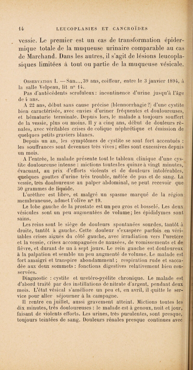 vessie. Le premier est un cas de transformation épider¬ mique totale de la muqueuse urinaire comparable au cas de Marchand. Dans les autres, il s’agit de lésions ieucopla- siques limitées à tout ou partie de la muqueuse vésicale. Observation I. —San..., 39 ans, coiffeur, entre le 3 janvier 1894, à la salle Velpeau, lit n° 14., Pas d’antécédents scrofuleux: incontinence d’urine jusqu’à l’âge de 4 ans. A 22 ans, début sans cause précise (blennorrhagie?) d’une cystite bien caractérisée, avec envies d’uriner fréquentes et douloureuses, et hématurie terminale. Depuis lors, le malade a toujours souffert de la vessie, plus ou moins. Il y a cinq ans, début de douleurs ré¬ nales, avec véritables crises de colique néphrétique et émission de quelques petits graviers blancs. Depuis un an, les symptômes de cystite se sont fort accentués : les souffrances sont devenues très vives ; elles sont excessives depuis un mois. A l’entrée, le malade présente tout le tableau clinique d’une cys¬ tite douloureuse intense : mictions toutes les quinze à vingt minutes, évacuant, au prix d’efforts violents et de douleurs intolérables, quelques gouttes d’urine très trouble, mêlée de pus et de sang. La vessie, très douloureuse au palper abdominal, ne peut recevoir que 50 grammes de liquide. L’urèthre est libre, et malgré un spasme marqué de la région membraneuse, admet l'olive n° 19. Le lobe gauche de la prostate est un peu gros et bosselé. Les deux vésicules sont un peu augmentées de volume ; les épididymes sont sains. Les reins sont le siège de douleurs spontanées sourdes, tantôt à droite, tantôt à gauche. Cette douleur s’exaspère parfois en véri¬ tables crises aiguës du côté gauche, avec irradiation vers l’uretère et la vessie, crises accompagnées de nausées, de vomissements et de fièvre, et durant de un à sept jours. Le rein gauche est douloureux à la palpation et semble un peu augmenté de volume. Le malade est fort amaigri et transpire abondamment ; respiration rude et sacca¬ dée aux deux sommets : fonctions digestives relativement bien con¬ servées. Diagnostic : cystite et uretéro-pyélite chronique. Le malade est d’abord traité par des instillations de nitrate d’argent, pendant deux mois. L’état vésical s’améliore un peu et, en avril, il quitte le ser¬ vice pour aller séjourner à la campagne. Il rentre en juillet, aussi gravement atteint. Mictions toutes les dix minutes, très douloureuses : le malade est à genoux, nuit et jour, faisant de violents efforts. Les urines, très purulentes, sont presque, toujours teintées de sang. Douleurs rénales presque continues avec