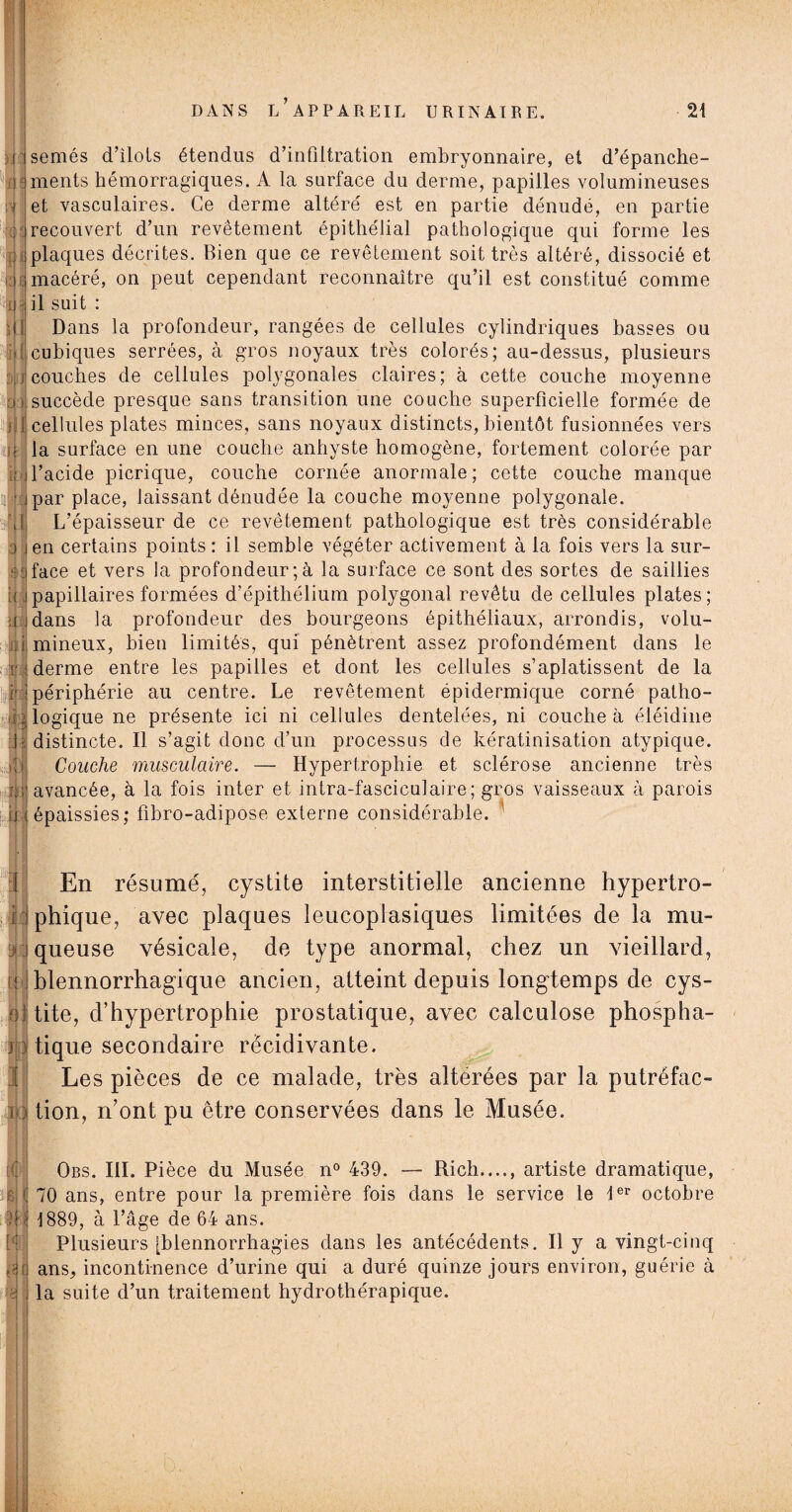 f ;RH Iff I ou 6 semés d’ilots étendus d’infiltration embryonnaire, et d’épanche¬ ments hémorragiques. A la surface du derme, papilles volumineuses et vasculaires. Ce derme altéré est en partie dénudé, en partie recouvert d’un revêtement épithélial pathologique qui forme les plaques décrites. Bien que ce revêtement soit très altéré, dissocié et macéré, on peut cependant reconnaître qu’il est constitué comme il suit : Dans la profondeur, rangées de cellules cylindriques basses ou cubiques serrées, à gros noyaux très colorés; au-dessus, plusieurs couches de cellules polygonales claires; à cette couche moyenne succède presque sans transition une couche superficielle formée de cellules plates minces, sans noyaux distincts, bientôt fusionnées vers la surface en une couche anhyste homogène, fortement colorée par l’acide picrique, couche cornée anormale; cette couche manque par place, laissant dénudée la couche moyenne polygonale. L’épaisseur de ce revêtement pathologique est très considérable en certains points : il semble végéter activement à la fois vers la sur¬ face et vers la profondeur;à la surface ce sont des sortes de saillies papillaires formées d’épithélium polygonal revêtu de cellules plates; dans la profondeur des bourgeons épithéliaux, arrondis, volu¬ mineux, bien limités, qui pénètrent assez profondément dans le derme entre les papilles et dont les cellules s’aplatissent de la périphérie au centre. Le revêtement épidermique corné patho¬ logique ne présente ici ni cellules dentelées, ni couche à éléidine distincte. Il s’agit donc d’un processus de kératinisation atypique. Couche musculaire. — Hypertrophie et sclérose ancienne très avancée, à la fois inter et intra-fasciculaire; gros vaisseaux à parois épaissies; fibro-adipose externe considérable. En résumé, cystite interstitielle ancienne hypertro¬ phique, avec plaques leucoplasiques limitées de la mu¬ queuse vésicale, de type anormal, chez un vieillard, blennorrhagique ancien, atteint depuis longtemps de cys¬ tite, d’hypertrophie prostatique, avec calculose phospha- tique secondaire récidivante. Les pièces de ce malade, très altérées par la putréfac¬ tion, n’ont pu être conservées dans le Musée. Obs. III. Pièce du Musée n° 439. — Rich...., artiste dramatique, 70 ans, entre pour la première fois dans le service le 1er octobre 1889, à l’âge de 64 ans. Plusieurs [blennorrhagies dans les antécédents. Il y a vingt-cinq ans, incontinence d’urine qui a duré quinze jours environ, guérie à la suite d’un traitement hydrothérapique.