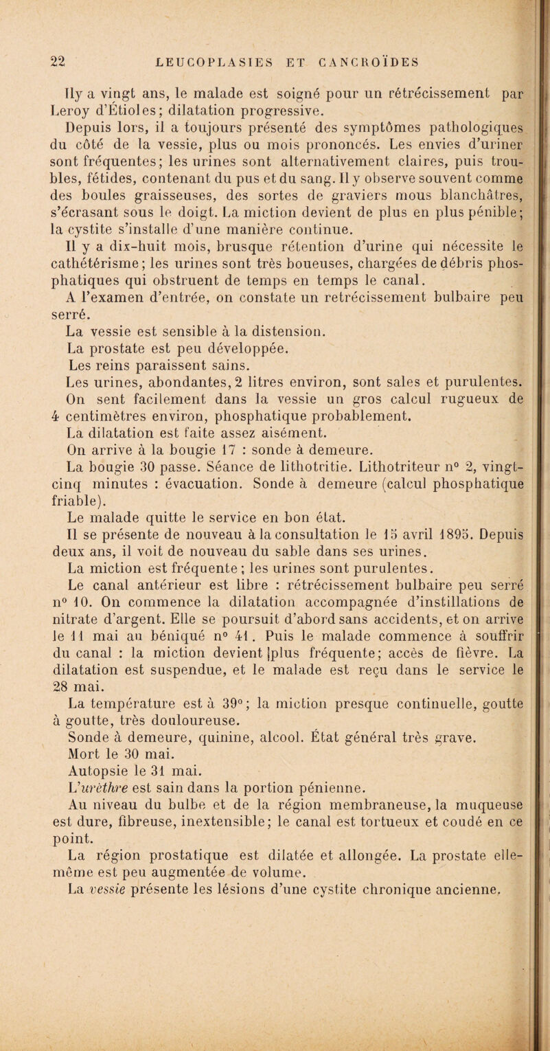 Ily a vingt ans, le malade est soigné pour un rétrécissement par Leroy d’Étioles; dilatation progressive. Depuis lors, il a toujours présenté des symptômes pathologiques du côté de la vessie, plus ou mois prononcés. Les envies d’uriner sont fréquentes ; les urines sont alternativement claires, puis trou¬ bles, fétides, contenant du pus et du sang. Ily observe souvent comme des boules graisseuses, des sortes de graviers mous blanchâtres, s’e'crasant sous le doigt. La miction devient de plus en plus pénible; la cystite s’installe d’une manière continue. Il y a dix-huit mois, brusque rétention d’urine qui nécessite le cathétérisme; les urines sont très boueuses, chargées de débris phos- phatiques qui obstruent de temps en temps le canal. A l’examen d’entrée, on constate un rétrécissement bulbaire peu serré. La vessie est sensible à la distension. La prostate est peu développée. Les reins paraissent sains. Les urines, abondantes, 2 litres environ, sont sales et purulentes. On sent facilement dans la vessie un gros calcul rugueux de 4 centimètres environ, phosphatique probablement. La dilatation est faite assez aisément. On arrive à la bougie 17 : sonde à demeure. La bougie 30 passe. Séance de lithotritie. Lithotriteur n° 2, vingt- cinq minutes : évacuation. Sonde à demeure (calcul phosphatique friable). Le malade quitte le service en bon état. Il se présente de nouveau à la consultation le 13 avril 1893. Depuis deux ans, il voit de nouveau du sable dans ses urines. La miction est fréquente ; les urines sont purulentes. Le canal antérieur est libre : rétrécissement bulbaire peu serré n° 10. On commence la dilatation accompagnée d’instillations de nitrate d’argent. Elle se poursuit d’abord sans accidents, et on arrive le 11 mai au béniqué n° 41. Puis le malade commence à soulfrir du canal : la miction devient jplus fréquente; accès de fièvre. La dilatation est suspendue, et le malade est reçu dans le service le 28 mai. La température esta 39°; la miction presque continuelle, goutte à goutte, très douloureuse. Sonde à demeure, quinine, alcool. État général très grave. Mort le 30 mai. Autopsie le 31 mai. Vurèthre est sain dans la portion pénienne. Au niveau du bulbe et de la région membraneuse, la muqueuse est dure, fibreuse, inextensible; le canal est tortueux et coudé en ce point. La région prostatique est dilatée et allongée. La prostate elle- même est peu augmentée de volume. La vessie présente les lésions d’une cystite chronique ancienne.