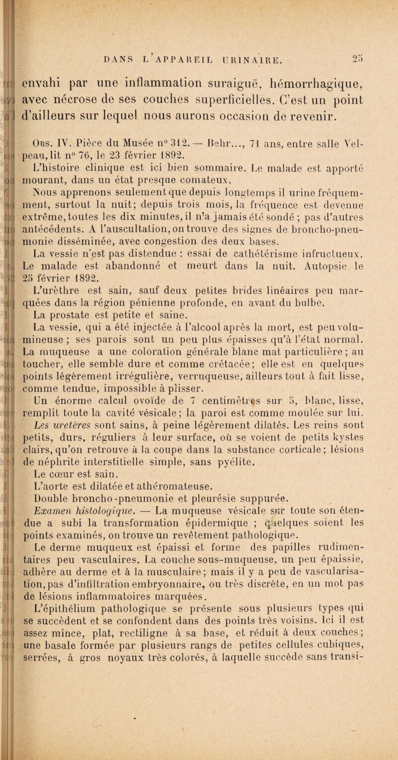 nù )Y, R. DANS L’APPAREIL URINAIRE. 25 envahi par une inflammation suraiguë, hémorrhagique, avec nécrose de ses couches superficielles. C’est un point d’ailleurs sur lequel nous aurons occasion de revenir. ; I || 0.1 :Ui. q| i B , ü || I | Jj I Ji :j M 'iüJ 41 ïh ■ I 41 il ti • iîi [ ii. < £ 5 I £ J v JI {11 Obs. IV. Pièce du Musée n° 312.— Behr..., 71 ans, entre salle Vel¬ peau, lit n° 76, le 23 février 1892. L’histoire clinique est ici bien sommaire. Le malade est apporté mourant, dans un état presque comateux. Nous apprenons seulement que depuis longtemps il urine fréquem¬ ment, surtout la nuit; depuis trois mois, la fréquence est devenue extrême, toutes les dix minutes, il n’a jamais été sondé ; pas d’autres antécédents. A l’auscultation, on trouve des signes de broncho-pneu¬ monie disséminée, avec congestion des deux bases. La vessie n’est pas distendue : essai de cathétérisme infructueux. Le malade est abandonné et meurt dans la nuit. Autopsie le 25 février 1892. L’urèthre est sain, sauf deux petites brides linéaires peu mar¬ quées dans la région pénienne profonde, en avant du bulbe. La prostate est petite et saine. La vessie, qui a été injectée à l’alcool après la mort, est peu volu¬ mineuse ; ses parois sont un peu plus épaisses qu’à l'état normal. La muqueuse a une coloration générale blanc mat particulière ; au toucher, elle semble dure et comme crétacée; elle est en quelques points légèrement irrégulière, verruqueuse, ailleurs tout à fait lisse, comme tendue, impossible à plisser. Un énorme calcul ovoïde de 7 centimètres sur 5, blanc, lisse, remplit toute la cavité vésicale ; la paroi est comme moulée sur lui. Les uretères sont sains, à peine légèrement dilatés. Les reins sont petits, durs, réguliers à leur surface, où se voient de petits kystes clairs, qu’on retrouve à la coupe dans la substance corticale; lésions de néphrite interstitielle simple, sans pyélite. Le cœur est sain. L’aorte est dilatée et athéromateuse. Double broncho -pneumonie et pleurésie suppurée. Examen histologique. — La muqueuse vésicale sur toute son éten¬ due a subi la transformation épidermique ; quelques soient les points examinés, on trouve un revêtement pathologique. Le derme muqueux est épaissi et forme des papilles rudimen¬ taires peu vasculaires. La couche sous-muqueuse, un peu épaissie, adhère au derme et à la musculaire ; mais il y a peu de vascularisa¬ tion, pas d’infiltration embryonnaire, ou très discrète, en un mot pas de lésions inflammatoires marquées. L’épithélium pathologique se présente sous plusieurs types qui se succèdent et se confondent dans des points très voisins. Ici il est assez mince, plat, rectiligne à sa base, et réduit à deux couches; une basale formée par plusieurs rangs de petites cellules cubiques, serrées, à gros noyaux très colorés, à laquelle succède sans transi-