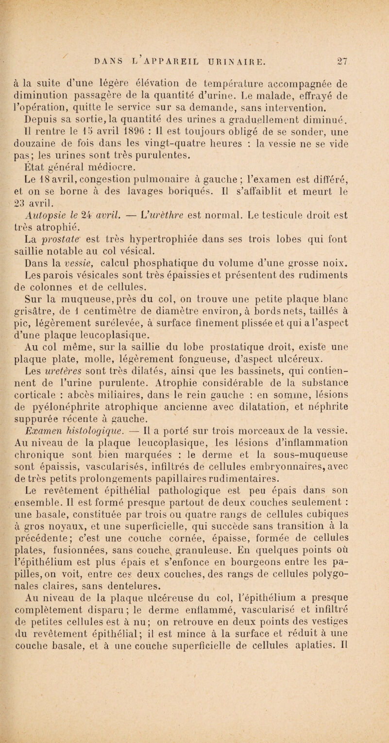 / à la suite d’une légère élévation de température accompagnée de diminution passagère de la quantité d’urine. Le malade, effrayé de l’opération, quitte le service sur sa demande, sans intervention. Depuis sa sortie, la quantité des urines a graduellement diminué. 11 rentre le 15 avril 1896 : 11 est toujours obligé de se sonder, une douzaine de fois dans les vingt-quatre heures : la vessie ne se vide pas; les urines sont très purulentes. État général médiocre. Le 18 avril, congestion pulmonaire à gauche ; l’examen est différé, et on se borne à des lavages boriqués. Il s’affaiblit et meurt le 23 avril. Autopsie le 24 avril. — L1 urèthre est normal. Le testicule droit est très atrophié. La prostate est très hypertrophiée dans ses trois lobes qui font saillie notable au col vésical. Dans la vessie, calcul phosphatique du volume d’une grosse noix. Les parois vésicales sont très épaissies et présentent des rudiments de colonnes et de cellules. Sur la muqueuse, près du col, on trouve une petite plaque blanc grisâtre, de 1 centimètre de diamètre environ, à bords nets, taillés à pic, légèrement surélevée, à surface finement plissée et qui a l’aspect d’une plaque leucoplasique. Au col même, sur la saillie du lobe prostatique droit, existe une plaque plate, molle, légèrement fongueuse, d’aspect ulcéreux. Les uretères sont très dilatés, ainsi que les bassinets, qui contien¬ nent de l’urine purulente. Atrophie considérable de la substance corticale : abcès miliaires, dans le rein gauche : en somme, lésions de pyélonéphrite atrophique ancienne avec dilatation, et néphrite suppurée récente à gauche. Examen histologique. — Il a porté sur trois morceaux de la vessie. Au niveau de la plaque leucoplasique, les lésions d’inflammation chronique sont bien marquées : le derme et la sous-muqueuse sont épaissis, vascularisés, infiltrés de cellules embryonnaires, avec de très petits prolongements papillaires rudimentaires. Le revêtement épithélial pathologique est peu épais dans son ensemble. Il est formé presque partout de deux couches seulement : une basale, constituée par trois ou quatre rangs de cellules cubiques à gros noyaux, et une superficielle, qui succède sans transition à la précédente; c’est une couche cornée, épaisse, formée de cellules plates, fusionnées, sans couche granuleuse. En quelques points où l’épithélium est plus épais et s’enfonce en bourgeons entre les pa¬ pilles, on voit, entre ces deux couches, des rangs de cellules polygo¬ nales claires, sans dentelures. Au niveau de la plaque ulcéreuse du col, l’épithélium a presque complètement disparu ; le derme enflammé, vascularisé et infiltré de petites cellules est à nu; on retrouve en deux points des vestiges du revêtement épithélial; il est mince à la surface et réduit à une couche basale, et à une couche superficielle de cellules aplaties. Il /