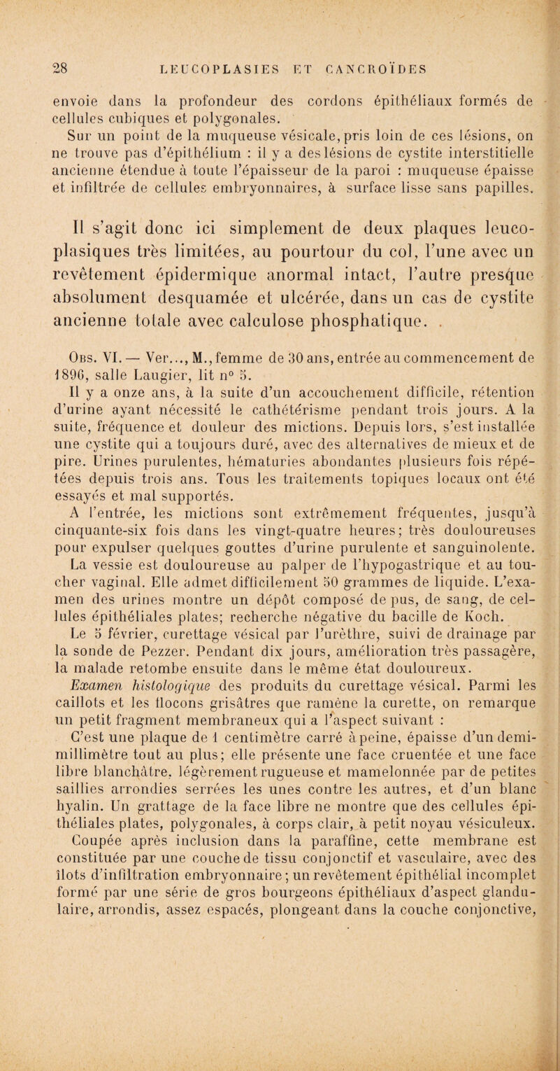 envoie dans la profondeur des cordons épithéliaux formés de cellules cubiques et polygonales. Sur un point de la muqueuse vésicale, pris loin de ces lésions, on ne trouve pas d’épithélium : il y a des lésions de cystite interstitielle ancienne étendue à toute l’épaisseur de la paroi : muqueuse épaisse et infiltrée de cellules embryonnaires, à surface lisse sans papilles. Il s’agit donc ici simplement de deux plaques leuco- plasiqnes très limitées, au pourtour du col, l’une avec un revêtement épidermique anormal intact, l’autre presque absolument desquamée et ulcérée, dans un cas de cystite ancienne totale avec calculose phosphatique. . Obs. VI.— Ver..., M.,femme de 30 ans, entrée au commencement de 1896, salle Laugier, lit n° 3. Il y a onze ans, à la suite d’un accouchement difficile, rétention d’urine ayant nécessité le cathétérisme pendant trois jours. A la suite, fréquence et douleur des mictions. Depuis lors, s’est installée une cystite qui a toujours duré, avec des alternatives de mieux et de pire. Urines purulentes, hématuries abondantes plusieurs fois répé¬ tées depuis trois ans. Tous les traitements topiques locaux ont été essayés et mal supportés. A fentrée, les mictions sont extrêmement fréquentes, jusqu’à cinquante-six fois dans les vingt-quatre heures; très douloureuses pour expulser quelques gouttes d’urine purulente et sanguinolente. La vessie est douloureuse au palper de l’hypogastrique et au tou¬ cher vaginal. Elle admet difficilement 50 grammes de liquide. L’exa¬ men des urines montre un dépôt composé de pus, de sang, de cel¬ lules épithéliales plates; recherche négative du bacille de Koch. Le 5 février, curettage vésical par l’urèthre, suivi de drainage par la sonde de Pezzer. Pendant dix jours, amélioration très passagère, la malade retombe ensuite dans le même état douloureux. Examen histologique des produits du curettage vésical. Parmi les caillots et les tlocons grisâtres que ramène la curette, on remarque un petit fragment membraneux qui a l’aspect suivant : C’est une plaque de 1 centimètre carré àpeine, épaisse d’un demi- millimètre tout au plus; elle présente une face cruentée et une face libre blanchâtre, légèrement rugueuse et mamelonnée par de petites saillies arrondies serrées les unes contre les autres, et d’un blanc hyalin. Un grattage de la face libre ne montre que des cellules épi¬ théliales plates, polygonales, à corps clair, à petit noyau vésiculeux. Coupée après inclusion dans la paraffine, cette membrane est constituée par une couche de tissu conjonctif et vasculaire, avec des îlots d’infiltration embryonnaire; un revêtement épithélial incomplet formé par une série de gros bourgeons épithéliaux d’aspect glandu¬ laire, arrondis, assez espacés, plongeant dans la couche conjonctive,