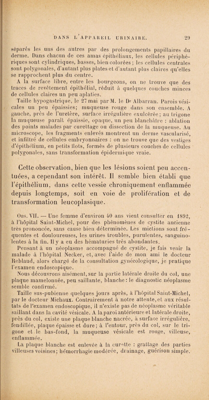 séparés les uns des autres par des prolongements papillaires du derme. Dans chacun de ces amas épithéliaux, les cellules périphé¬ riques sont cylindriques, basses, bien colorées ; les cellules centrales sont polygonales, d’autant plus plates et d’autant plus claires qu’elles se rapprochent plus du centre. A la surface libre, entre les bourgeons, on 11e trouve que des traces de revêtement épithélial, réduit à quelques couches minces de cellules claires un peu aplaties. Taille hypogastrique, le 27 mai par M. le Dr Albarran. Parois vési¬ cales un peu épaissies; muqueuse rouge dans son ensemble. A gauche, près de l’uretère, surface irrégulière exulcérée; au trigone la muqueuse parait épaissie, opaque, un peu blanchâtre : ablation des points malades par curettage ou dissection de la muqueuse. Au microscope, les fragments enlevés montrent un derme vascularisé, et infiltré de cellules embryonnaires : on ne trouve que des vestiges d’épithélium, en petits îlots, formés de plusieurs couches de cellules polygonales, sans transformation épidermique vraie. Cette observation, bien que les lésions soient peu accen¬ tuées, a cependant son intérêt. Il semble bien établi que l’épithélium, dans cette vessie chroniquement enflammée depuis longtemps, soit en voie de prolifération et de transformation leucoplasique. Obs. VII. —- Une femme d’environ 40 ans vient consulter en 1892, à l’hôpital Saint-Michel, pour des phénomènes de cystite ancienne très prononcée, sans cause bien déterminée. Les mictions sont fré¬ quentes et douloureuses, les urines troubles, purulentes, sanguino¬ lentes à la fin. Il y a eu des hématuries très abondantes. Pensant à un néoplasme accompagné de cystite, je fais venir la malade à l’hôpital Necker, et, avec l’aide de mon ami le docteur Reblaud, alors chargé de la consultation gynécologique, je pratique l’examen endoscopique. Nous découvrons aisément, sur la partie latérale droite du col, une plaque mamelonnée, peu saillante, blanche: le diagnostic néoplasme semble confirmé. Taille sus-pubienne quelques jours après, à l’hôpital Saint-Michel, parle docteur Michaux. Contrairement à notre attente, et aux résul¬ tats de Pexamen endoscopique, il n’existe pas de néoplasme véritable saillant dans la cavité vésicale. A la paroi antérieure et latérale droite, près du col, existe une plaque blanche nacrée, à surface irrégulière, fendillée, plaque épaisse et dure; à l’entour, près du col, sur le tri¬ gone et le bas-fond, la muqueuse vésicale est rouge, villeuse, enflammée. La plaque blanche est enlevée à la curette : grattage des parties villeuses voisines; hémorrhagie modérée, drainage, guérison simple.