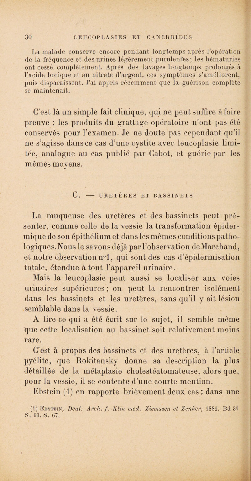 La malade conserve encore pendant long-temps après l’opération de la fréquence et des urines légèrement purulentes ; les hématuries ont cessé complètement. Après des lavages longtemps prolongés à l’acide borique et au nitrate d’argent, ces symptômes s’améliorent, puis disparaissent. J’ai appris récemment que la guérison complète se maintenait. C’est là un simple fait clinique, qui ne peut suffire à faire preuve : les produits du grattage opératoire n’ont pas été conservés pour l’examen. Je ne doute pas cependant qu’il ne s’agisse dans ce cas d’une cystite avec leucoplasie limi¬ tée, analogue au cas publié par Cabot, et guérie par les mêmes moyens. C. - URETÈRES ET BASSINETS La muqueuse des uretères et des bassinets peut pré¬ senter, comme celle de la vessie la transformation épider¬ mique de son épithélium et dans les mêmes conditions patho¬ logiques.Nous le savons déjà par l’observation de Marchand, et notre observation n°l, qui sont des cas d’épidermisation totale, étendue à tout l’appareil urinaire. Mais la leucoplasie peut aussi se localiser aux voies urinaires supérieures ; on peut la rencontrer isolément dans les bassinets et les uretères, sans qu’il y ait lésion semblable dans la vessie. A lire ce qui a été écrit sur le sujet, il semble même que cette localisation au bassinet soit relativement moins rare. C’est à propos des bassinets et des uretères, à l’article pyélite, que Rokitansky donne sa description la plus détaillée de la métaplasie cholestéatomateuse, alors que, pour la vessie, il se contente d’une courte mention. Ebstein (1) en rapporte brièvement deux cas: dans une (1) Ebstein, Deut. Arc h. f. Klin med. Ziemssen et Zenker, 1881. Bd 31 S. 63. S. 67. .. .