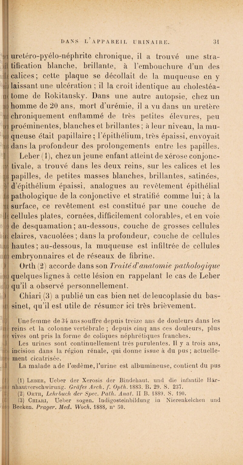 ■j q ïi •ik • I in H1 01 u uretéro-pyélo-néphrite chronique, il a trouvé une stra¬ tification blanche, brillante, à rembouchure d’un des calices ; cette plaque se décollait de la muqueuse en y laissant une ulcération ; il la croit identique au cholestéa- tome de Rokitansky. Dans une autre autopsie, chez un homme de 20 ans, mort d’urémie, il a vu dans un uretère chroniquement enflammé de très petites élevures, peu proéminentes, blanches et brillantes ; à leur niveau, la mu¬ queuse était papillaire ; l’épithélium, très épaissi, envoyait dans la profondeur des prolongements entre les papilles. Leber(l), chez un jeune enfant atteint de xérose conjonc¬ tivale, a trouvé dans les deux reins, sur les calices et les papilles, de petites masses blanches, brillantes, satinées, d’épithélium épaissi, analogues au revêtement épithélial pathologique de la conjonctive et stratifié comme lui; à la surface, ce revêtement est constitué par une couche de cellules plates, cornées, difficilement colorables, et en voie de desquamation; au-dessous, couche de grosses cellules claires, vacuolées ; dans la profondeur, couche de cellules hautes; au-dessous, la muqueuse est infiltrée de cellules embryonnaires et de réseaux de fibrine. Orth (2) accorde dans son TraitécTanatomie pathologique quelques lignes à cette lésion en rappelant le cas de Leber qu’il a observé personnellement. Chiari (3) a publié un cas bien net deleucoplasie du bas¬ sinet, qu’il est utile de résumer ici très brièvement. Unefemme de 34 ans souffre depuis treize ans de douleurs dans les reins et la colonne vertébrale ; depuis cinq ans ces douleurs, plus vives ont pris la forme de coliques néphrétiques franches. Les urines sont continuellement très purulentes. Il y a trois ans, incision dans la région rénale, qui donne issue à du pus; actuelle¬ ment cicatrisée. La malade a de l’œdème, l’urine est albumineuse, contient du pus (!) Leber, Ueber der Xerosis der Bindehaut. und die infantile Hâr- nhautverschwirung. Grafes Arch. f. Opth. 1883. B. 29. S. 237. (2) Orth, Lehrbuch der Spec. Path. Anat. II B. 1889. S. 190. (3) Chiari, Ueber sogen. Indigosteinbildung in Nierenkelchen und Beeken. Prager. Med. Woch. 1888, n° 50.