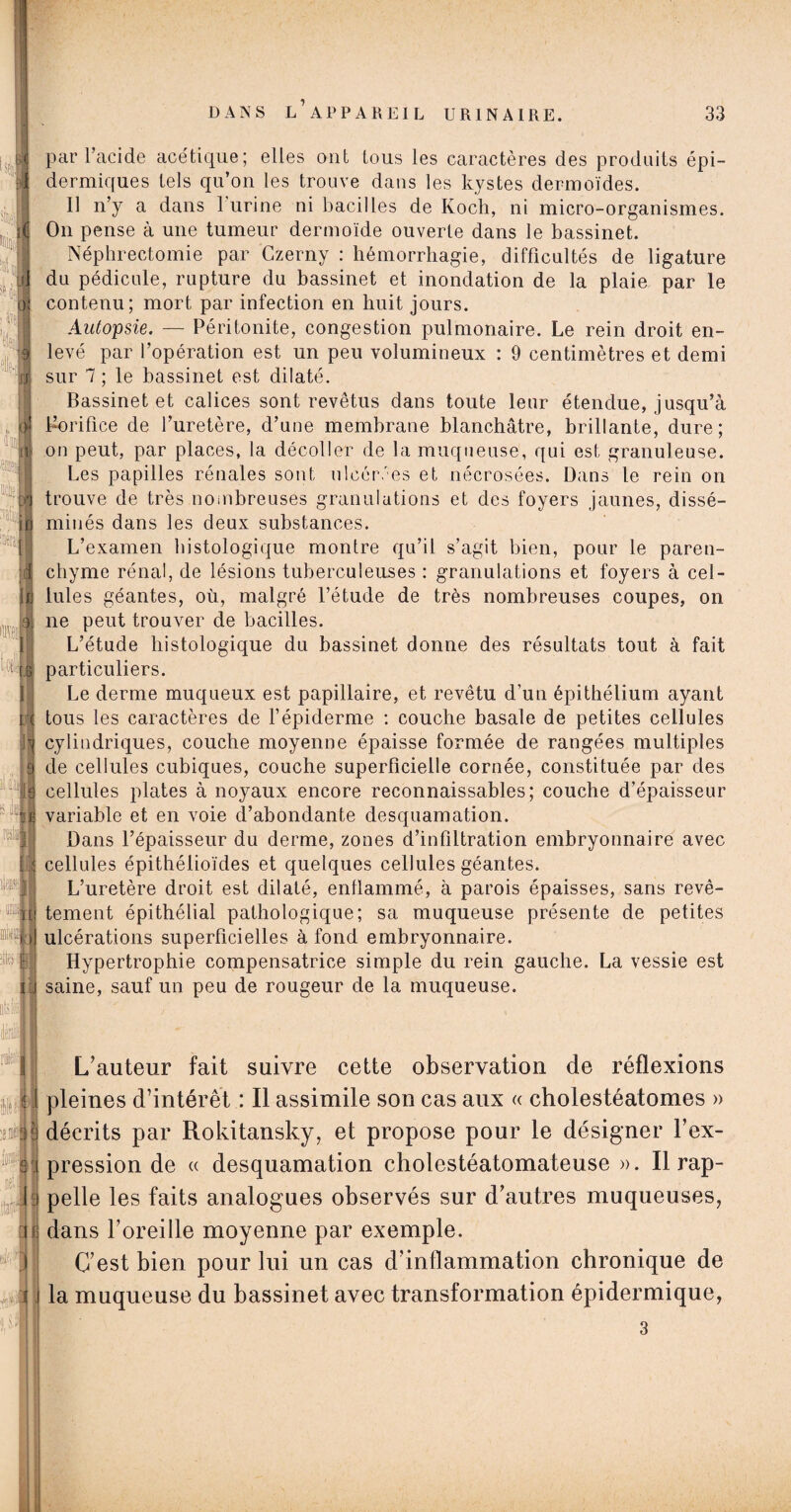 I sli t,:i o] c U 'jiL'-jl IJ ^ i lu II II I 7 !«|f . L V j J, 3 par l’acide acétique; elles ont tous les caractères des produits épi¬ dermiques tels qu’on les trouve dans les kystes dermoïdes. U n’y a dans 1 urine ni bacilles de Koch, ni micro-organismes. On pense à une tumeur dermoïde ouverte dans le bassinet. Néphrectomie par Czerny : hémorrhagie, difficultés de ligature du pédicule, rupture du bassinet et inondation de la plaie par le contenu; mort par infection en huit jours. Autopsie. — Péritonite, congestion pulmonaire. Le rein droit en¬ levé par l’opération est un peu volumineux : 9 centimètres et demi sur 7 ; le bassinet est dilaté. Bassinet et calices sont revêtus dans toute leur étendue, jusqu’à Borifice de l’uretère, d’une membrane blanchâtre, brillante, dure; on peut, par places, la décoller de la muqueuse, qui est granuleuse. Les papilles rénales sont ulcérées et nécrosées. Dans le rein on trouve de très nombreuses granulations et des foyers jaunes, dissé¬ minés dans les deux substances. L’examen histologique montre qu’il s’agit bien, pour le paren¬ chyme rénal, de lésions tuberculeuses : granulations et foyers à cel¬ lules géantes, où, malgré l’étude de très nombreuses coupes, on ne peut trouver de bacilles. L’étude histologique du bassinet donne des résultats tout à fait particuliers. Le derme muqueux est papillaire, et revêtu d’un épithélium ayant tous les caractères de l’épiderme : couche basale de petites cellules cylindriques, couche moyenne épaisse formée de rangées multiples de cellules cubiques, couche superficielle cornée, constituée par des cellules plates à noyaux encore reconnaissables; couche d’épaisseur variable et en voie d’abondante desquamation. Dans l’épaisseur du derme, zones d’infiltration embryonnaire avec cellules épithélioïdes et quelques cellules géantes. L’uretère droit est dilaté, enflammé, à parois épaisses, sans revê¬ tement épithélial pathologique; sa muqueuse présente de petites ulcérations superficielles à fond embryonnaire. Hypertrophie compensatrice simple du rein gauche. La vessie est saine, sauf un peu de rougeur de la muqueuse. L’auteur fait suivre cette observation de réflexions pleines d’intérêt : Il assimile son cas aux « cholestéatomes » décrits par Rokitansky, et propose pour le désigner l’ex¬ pression de « desquamation cholestéatomateuse ». Il rap¬ pelle les faits analogues observés sur d’autres muqueuses, dans l’oreille moyenne par exemple. C’est bien pour lui un cas d’inflammation chronique de la muqueuse du bassinet avec transformation épidermique, 3